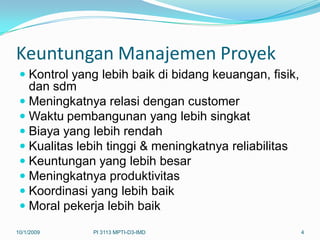 Keuntungan Manajemen Proyek
  Kontrol yang lebih baik di bidang keuangan, fisik,
   dan sdm
  Meningkatnya relasi dengan customer
  Waktu pembangunan yang lebih singkat
  Biaya yang lebih rendah
  Kualitas lebih tinggi & meningkatnya reliabilitas
  Keuntungan yang lebih besar
  Meningkatnya produktivitas
  Koordinasi yang lebih baik
  Moral pekerja lebih baik

10/1/2009      PI 3113 MPTI-D3-IMD                      4
 