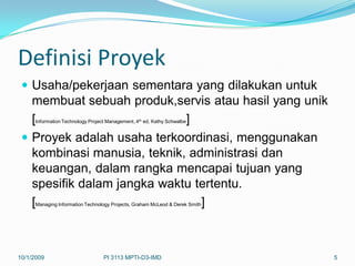 Definisi Proyek
  Usaha/pekerjaan sementara yang dilakukan untuk
   membuat sebuah produk,servis atau hasil yang unik
   [                         ]
      Information Technology Project Management, 4th ed, Kathy Schwalbe


  Proyek adalah usaha terkoordinasi, menggunakan
   kombinasi manusia, teknik, administrasi dan
   keuangan, dalam rangka mencapai tujuan yang
   spesifik dalam jangka waktu tertentu.
   [                            ]
      Managing Information Technology Projects, Graham McLeod & Derek Smith




10/1/2009                          PI 3113 MPTI-D3-IMD                        5
 