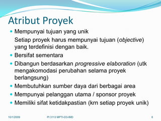 Atribut Proyek
  Mempunyai tujuan yang unik
     Setiap proyek harus mempunyai tujuan (objective)
     yang terdefinisi dengan baik.
    Bersifat sementara
    Dibangun berdasarkan progressive elaboration (utk
     mengakomodasi perubahan selama proyek
     berlangsung)
    Membutuhkan sumber daya dari berbagai area
    Mempunyai pelanggan utama / sponsor proyek
    Memiliki sifat ketidakpastian (krn setiap proyek unik)

10/1/2009         PI 3113 MPTI-D3-IMD                         6
 