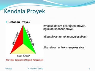 Kendala Proyek
  Batasan Proyek
   Mendefinisikan apa yang termasuk dalam pekerjaan proyek,
   produk/servis/hasil yang diinginkan sponsor proyek
  Waktu
   Mendefinisikan waktu yang dibutuhkan untuk menyelesaikan
   proyek
  Biaya
   Mendefinisikan dana yang dibutuhkan untuk menyelesaikan
   proyek




10/1/2009       PI 3113 MPTI-D3-IMD                           8
 