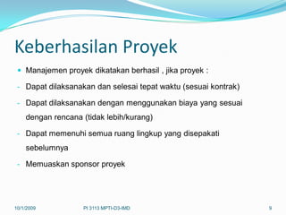 Keberhasilan Proyek
  Manajemen proyek dikatakan berhasil , jika proyek :

 - Dapat dilaksanakan dan selesai tepat waktu (sesuai kontrak)

 - Dapat dilaksanakan dengan menggunakan biaya yang sesuai
    dengan rencana (tidak lebih/kurang)

 - Dapat memenuhi semua ruang lingkup yang disepakati
    sebelumnya

 - Memuaskan sponsor proyek




10/1/2009          PI 3113 MPTI-D3-IMD                           9
 