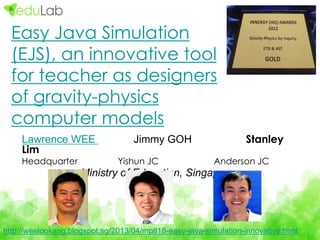 Lawrence WEE Jimmy GOH Stanley
Lim
Headquarter Yishun JC Anderson JC
Ministry of Education, Singapore
http://weelookang.blogspot.sg/2013/04/mptl18-easy-java-simulation-innovative.html
Easy Java Simulation
(EJS), an innovative tool
for teacher as designers
of gravity-physics
computer models
 