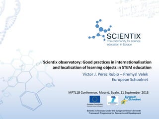 Scientix is financed under the European Union's Seventh
Framework Programme for Research and Development
Victor J. Perez Rubio – Premysl Velek
European Schoolnet
Scientix observatory: Good practices in internationalisation
and localisation of learning objects in STEM education
MPTL18 Conference, Madrid, Spain, 11 September 2013
 