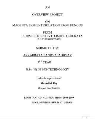 AN<br />overview project<br />on<br />MAGENTA PIGMENT ISOLATION FROM FUNGUS<br />                                                <br />FROM<br />               SHRM BIOTECH PVT. LIMITED KOLKATA<br />(JULY-AUGUST 2010)<br />                                submitted by<br />ARKABRATA Bandyapadhyay<br />                                  3rd YEAR<br />B.Sc (H) IN BIO-TECHNOLOGY<br />Under the supervision of<br />Mr. Ashish Roy<br />(Project Coordinator)<br />REGISTRATION NUMBER: 1586 of 2008-2009<br />                                  ROLL NUMBER: BUR D BT 2009/O5<br />                                                 <br /> CONTENTS <br />                                                                                                                                                                                                                     <br />                                                                                                                                                                                             Pageno.<br />ABSTRACT………………………………………………………………………… <br />INTRODUCTION………………………………………………………………….. <br />        WHY MAGENTA PIGMENT? ...................................................................................................<br />        PHISICS OF COLUR………………………………………………………………………………….. <br />        PIGMENT………………………………………………………………………………………………<br />        MAGENTA……………………………………………………………………………………………..<br />        HUE……………………………………………………………………………………………………..<br />        CMYK…………………………………………………………………………………………………...<br />VARIATION OF MAGENTA……………………………………………………....<br />        MAGENTA DYE………………………………………………………………………………………..<br />        PROCESS MAGENTA………………………………………………………………………………….<br />        ELECTRIC MAGENTA ………………………………………………………………………………..<br />REVIEW OF LITERATURE……………………………………………………….<br />        HISTORY OF MAGENTA….………………………………………………………<br />        MAGENTA IN POPULAR CULTURE……………………………………………<br />        COMICS BOOK………………………………………………………………………………………..<br />        BUSINESS……………………………………………………………………………………………...<br />       ASTRONOMY………………………………………………………………………………………….<br />       FILM ……………………………………………………………………………………………………<br />       MUSIC…………………………………………………………………………………………………..<br />       PARAPSYCHOLOGY………………………………………………………………………………….<br />       POLITICS……………………………………………………………………………………………….<br />MATERIALS AND METHOD……………………………………………………...<br />MATERIALS………………………………………………………………………….<br />          INSRUMENT…………………………………………………………………………………………….<br />         GLASS WARES………………………………………………………………………………………….<br />         FIBERS……………………………………………………………………………………………………<br />         CULTURE ………………………………………………………………………………………………..<br />         CHEMICALS……………………………………………………………………………………………...<br />METHODS……………………………………………………………………………..<br />         PREPARATION (100ml.) OF POTATO DEXTROSE AGAR (PDA)…………………………………...<br />         PREPARATION(100ml.) OF CZAPEK’S BROTH MEDIA……………………………………………..<br />         COLLECTING OF FUNGUS……………………………………………………………………………..<br />         MAGENTA PIGMENT PRODUCTION PROCESS……………………………………………………..<br />        QUANTITATIVE ANALYSIS OF    PIGMENT………………………………………………………...<br />PURIFICATION OF PIGMENT……………………………………………………..<br />         PREPARATION OF SILICA GEL FOR TLC…………………………………………………………….<br />         PREPARATION OF MOBILE PHASE……………………………………………………………………<br />         PROCEDURE………………………………………………………………………………………………<br />         RETARDATION FACTOR……………………………………………………………………………….<br />RESULT AND DISCUSSION…………………………………………………………<br />         OBSERVATION OF MANGO TREE’S FUNGUS……………………………………………………….<br />         OBSERVATION OF NEEM TREE’S FUNGUS………………………………………………………….<br />         OBSERVATION OF JACK FRUIT TREE’S FUNGUS………………………………………………….<br />CONCLUTION…………………………………………………………………………<br />ADVANTAGES(Health and safety aspects of natural dyes)………………………...<br />LIMITATION…………………………………………………………………………...<br />REFERENCES…………………………………………………………………………..<br />EXTARNAL LINKS…………………………………………………………………….<br />ACKNOWLEDGEMENT<br />I owe a great many thanks to a great many people who helped and supported me during my project paper.<br />My deepest thanks to the project coordinator Mr.ASHISH ROY and also my collage H.O.D Dr. Bidyut Bandhopadhaya the Guide of the project for guiding and correcting various documents of mine with attention and care. He has taken pain to go through the project and make necessary correction as and when needed.<br />I express my thanks to the Principal of University of  Burdwan, for extending his support.<br />My deep sense of gratitude to Mr. Ashish Roy my project coordinator and collage H.O.D. Mr. Bidyut Bndhopadhaya,  SHRM BIO- TECH pvt. ltd. Kolkata support and guidance. Thanks and appreciation to the helpful people at SHRM BIO- TECH pvt. ltd. Kolkata, for their support.<br />I am greatly obliged to the director of SHRM who accommodated me for the training of the organization.<br />I would also thank my Institution and my faculty members without whom this project would have been a distant reality. I also extend my heartfelt thanks to my family, my parents(Goutam Bandyapadhayay and Anulekha Bandyapadhyay),my sister(Angana Bandyapadhyay) my friends and well wishers.<br />DECLARATION<br />I DO HERE BY DECLARE THAT THIS DISSERTATION REPORT SUBMITTED BY ME ABOUT MAGENTA PIGMENT ISOLATION FROM FUNGUS, IS OF MY OWN AND NOT SUBMITTED TO ANY OTHER INSTITUTION OR PUBLISHED ANYWHERE ELSE.<br />ARKABRATA BANERJEE<br />REG NO.<br />ROLL NO.<br />DATE:<br />ABSTRACT<br />         The fungus producing magenta was collected from different tree like mango,neem,jack fruit etc. in nature and culture these fungus from different trees on different PDA(potato dextrose agar) media plate. The fungal strain that produced magenta pigment was closely related to Phoma herbarum. The type of fibers added to Czapek’s medium influenced which pigments were produced. The pigment was purified through TLC chromatography. The pigment structure was partially determined. This is the first report of the production of magenta pigment by a microorganism specifically in the presence of nylon-6 fibers, via an unknown mechanism. This phenomenon raises the question of why and how the fungus disperses the pigment inside the fiber and suggests that fabrics can be dyed using microorganisms.<br /> <br />INTRODUCTION<br />WHY MAGENTA PIGMENT?<br />           <br />         Demand for natural instead of synthetic pigments for coloring fabrics, foods and cosmetics is increasing. Unlike pigments that are synthetic, those from natural sources allow subtle differences in tone because such pigments generally comprise various color components. Microbes have recently received focus as sources of natural pigments . Many fungal species produce pigments. Monascus fungi produce red or yellow pigments that are used as food colorants. Hahella produces red, prodigiosin, Ashbya produces yellow riboflavin , Phoma produces orange aza-anthraquinone and Chromobacterium produces blue violacein. We discovered a fungus that produces magenta pigment. We found that the produced colors were magenta, pink or green depending on the type of fiber added to the culture medium. These findings indicated that various fibers influence the metabolic pathways involved in the production of secondary pigment metabolites.<br />PHYSICS OF COLOUR :<br />             Electromagnetic radiation is characterized by its wavelength and its intensity. When wavelength is with in visible spectrum the range of wavelength human can perceive, approximately from 380 nm to 740 nm. It is known visible light. The science of colour is called as chromatics.<br />PIGMENT :<br />            A pigment is the material that changes the colour of light .it reflects as the result of selective colour absorption. This physical process differs from Fluorescence, phosphorescence and other forms of Luminescence in which the material itself emits light. Many materials absorb certain wavelength of light that humans have chosen and develop for use as pigments usually have special properties that make them ideal for coloring other materials. A pigment has a high tinting strength relative to the materials it colors. It must be stable form at ambient temperature.<br />         Archaeologists have uncovered evidence that early humans used paint for aesthetic purpose such as body decoration. Pigments and paint grinding equipment believed to be between 350,000 and 400,000 years old have been reported in a cave at twin Rivers, near Lusaka, Zambia. The earliest known pigments were natural minerals.<br />         Microbes have recently received focus as sources of natural pigments, many fungal species produce pigments. Monascus fungi produces Red or yellow pigments that are used as food colorants. Hahella produces red, Prodigiosin, Ashbya produces Yellow Riboflavin, and Phoma produces Pink or Orange pigment.<br />MAGENTA :<br />          Magenta is a colour made up of equal part of red and blue light. This would be the precise definition of the colour as defind for computer display. It is pure chroma on the colour wheel mid way between violet and rose. In HSV colour space, Magenta has a Hue of 300˚C. <br />         Magenta is not a spectral but an extra spectral colour. It can’t be generated by light of single wavelength. Human being can only see as far as 380 nm in to the spectrum i.e. as far as violet. The Hue Magenta is the complement of green. Magenta pigment absorb green light, thus Magenta and green are opposite colour.<br />         Magenta actually contains more purple pigment than Fuchsia that is actually used to create Magenta. Magenta was invented in 1980. The colour originally called as Fushin made from coal tar dyes in 1859. Besides being called original magenta, it is also called Rich magenta. It is mixture of red and blue wavelength.<br />HUE :<br />       Hue is one of the main properties of a colour defined technically as the degree to which a stimulus can be described as red, green, blue, and yellow.<br />CMYK : <br />        The best places to start when trying to understand the colour spectrum is with the CMYK colour model which is composed of cyan that is a bluish green colour, magenta is a purplish red colour, yellow that is medium yellow and key which is black. The CMYK colour model is newer to the industry compared to the more traditional RGB or red, green, blue model.<br />VARIATION OF MAGENTA<br />    Magenta is a purplish pink colour evoked by light with less power in yellowish green wavelength then in blue and red wavelength. The hue magenta is the complement of green. Magenta pigment absorb green light, thus magenta and green are opposite colour.<br />          <br /> The three variation of magenta pigment are;<br />MAGENTA DYE (ORIGINALVARIATION)<br />PROCESS MAGENTA (PIGMENTMAGENTA) (PRINTER MAGENTA)<br />ELECTRIC MAGENTA (ADDTIVE SECONDARY MAGENTA)<br />    1. MAGENTA DYE :<br />              Before printer’s magenta was invented in the 1890 for CMYK printing and electric magenta was invented in 1980 for computer display. Magenta dye colour is also called Rich Magenta. Magenta was one of the first aniline dyes discovered shortly after the Battle of Magenta (1859). The colour was originally called Fuchine or Roseine, but for marketing purpose in 1860 the colour name was changed to magenta.<br />    2. PROCESS MAGENTA :<br />               In colour printing, the colour called Process Magenta or Pigment Magenta. It is one of the primary pigment colours which along with yellow and cyan constitute the 3 subtractive primary colours of pigment. The secondary colours of pigment are blue, green, and red. As such the CMYK printing process was invented in 1890. Process Magenta is not an RGB colour, and there is no fixed conversion from CMYK to RGB.<br /> 3. ELECTRIC MAGENTA :<br />                     For computer colour radiation, that specific Hue of magenta composed of equal part of red and blue light was termed the WEB colour fuchsia and was assigned as an alias for the RGB code of magenta on the list of standardized web colours “ELECTRIC” Magenta and fuchsia are exactly same colour. Some time Electric Magenta is called “ELECTONIC” Magenta.<br />Review of literature<br />        Dyeing has almost ceased to exist as a traditional art. In this 20th century the importance of colour is our lives seems to be realizing less and less. It has been forgotten that strong and beautiful colour, such as used to abound in all everyday things is an essential to the full joy of life.<br />               A DYE can generally describe as a colored substance that has an affinity to the substrate which it is being applied. Both dye and pigment appear to be colored because; they absorb some wavelength of light. The first human made (synthetic) organic dye, Mauveine, was discovered by William Henry Perkin in 1856. Many thousand of synthetic dyes have since been prepare. Synthetic dyes quickly replaced the natural traditional dyes.<br />One aspects of the invention relates to a process for preparing a magenta or Azo pigment involving the steps of coupling at least one diazonium component of one or more aromatic amine where R is a lower alkyl group or a Hydro carboxyl group.<br />                The present invention relates to metabolized Azo blue shade red to magenta pigment suitable for use as a coloring agent. Methods of making and using the metalized azo magenta pigment and plastic coating and inks. According to the present invention magenta exhibit high tinctorial strength while simultaneously exhibiting good heat stability, light fastness.<br />                In the middle of nineteenth century all dyes available to man came from natural sources. Most of these were vegetable extract and few were animal product. Today however practically all dyes are synthetic. They are prepared from aromatic compound. If a natural dye did not have the chemical grouping necessary to react with the chemical grouping of a particular fabric, which the fabric couldn’t dyed with that material. According to present invention contain few (no more than about one) Halogen atom or pigment molecule. So the metalized azo magenta pigment is environmentally friendly. The azo pigment of present invention are prepared by initially diazotizing one or more aromatic amines suitable for use in this invention and there after coupling diazonium component with a coupling component suitable for use in this invention to form described dye.<br />HISTORY OF MAGENTA<br />Magenta is the first aniline dye discovered shortly after the battle of Magenta (1859).This occurred near the town of magenta in Northern Italy. The colour was originally called Fuchsine or rosine but for marketing purpose in 1860 the colour name was change to Magenta after the battle.<br />The history of Magenta dye is very intresting. Egyptian mummies have been found wrapped in cloth dyed from the madder plant.<br />Alexander the great is supposed to have deceived the Persians into thinking that his armies were wounded by sprinkling his solder with a red dye, probably madder juice, which contain the dye alizarian.<br /> The dark blue indigo dye has been known for over 4000 years, when Romans invaded England, they found that the country was inhabited by the ancient people called picts. They tattooed and painted themselves with indigo. Latin meaning of Briton is painted man. <br />Mark Antony’s flight from the crucial naval battle of Actium was especially conspicuous because he fled in Cleopatra’s barge, which was carrying snails, known for their colour Royal purple. <br />Magenta in Human culture<br />   <br />COMICS BOOKS :   <br />Magenta is a fictional character in the DC Comics' series Teen Titans.<br />BUSINESS :<br />               <br />Magenta is a color trademark of Deutsche Telekom AG, parent company of T-Mobile<br /> ASTRONOMY :<br />Fig:Artist's vision of a spectral class T brown dwarf<br />  Astronomers have reported that spectral class T brown dwarves (the ones with the coolest temperatures) are colored magenta because of absorption by sodium and potassium atoms of light in the green portion of the spectrum.<br />FILM :<br /> Magenta is a fictional character (quot;
a domesticquot;
) in the Rocky Horror Picture Show.<br />MUSIC :<br />There is a song called Magenta on the 1998 album Blue Wonder Power Milk by Hoover phonic.<br />Magenta is the title of a spoken word song by Ken Nordine on his 1967 Colors album.<br />PARAPSYCHOLOGY :<br />To psychics who claim to be able to observe the aura with their third eye, someone who has a magenta aura is usually described as being artistic and creative. It is reported that typical occupations for someone with a magenta aura would be such professions as artist, art dealer, actor, author, costume designer, or set designer.<br />POLITICS :<br />The color magenta is used to symbolize anti-racism by the Amsterdam-based anti-racism Magenta Foundation.<br />In Spain, magenta is used as the official color of the UPyD quot;
Union, Progress and Democracyquot;
 political party.<br />MATERIALS AND METHOD<br />                                            : MATERIALS :<br />1.     INSTRUMENTS:<br />      Chemical balance <br />      pH meter<br />     Autoclave<br />     Laminar airflow for aseptic condition<br />     Incubator<br />     Refrigerator for keeping stock solution and chemicals<br />     Hot air oven<br />     Shaker<br />     Microscope<br />    <br />     2.   GLASS WARES:<br />    Test Tubes<br />    Volumetric flacks and beaker for media preparation<br />    Conical flasks and Petri dishes (culture vessels)and Forceps<br />3.    FIBERS:<br />    Cotton<br />    Silk and polyester (Polyethyleneterepthalate)<br />    Filter paper<br />  <br />   4.    CULTURE:<br />    For production for pigment fungus was cultivated in the following media.<br />    Potato dextrose agar (PDA)<br />    Czapek’s agar<br />   5.    CHEMICALS:<br />   Detergent<br />  Ethanol, Methanol,Isopropanol and Ethyl acetate and n-Hexane.<br />                                               : METHODS :<br />,[object Object], <br />Potato -- 20g.<br />Dextrose -- 2g.<br />Distilled water -- as required as for 100ml. media<br />Agar -- 2g.<br />Now peel off the potato and cut into short pieces then boil it with 50ml. of distilled Water and after boiled filter it with cheese cloth to separate the water and potato.Then measured the boiled water in measuring cylinder and then add the extra distilled water In the measuring cylinder upto 100ml.Then add Dextrose and Agar.<br />Media are commonly sterilized by autoclaving culture media in glass container sealed    with cotton plug or aluminium foil. Then autoclaved at 15 lbs and 121ºC for 15 to 40 mins.   The pressure shouldn’t exceed 20 psi as higher pressure may lead to the decomposition of  carbohydrate and the component of the medium.<br />2.   PREPARATION(100ml.) OF CZAPEK’S BROTH MEDIA:<br />,[object Object]