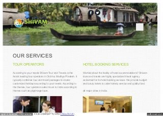 OUR SERVICES 
TOUR OPERATORS 
According to your needs Shivam Tour and Travels is the 
Asia's leading tour operators in Orchha, Madhya Pradesh. It 
typically combines tour and travel packages to create 
customized holidays according to your needs. According to 
the themes, tour operators select tours to India according to 
themes such as pilgrimage tours, 
PHONE : +91-08982333758, 09981655605 
EMAIL : Shivamtour18@gmail.com 
HOTEL BOOKING SERVICES 
Worried about the facility of hotel accommodations? Shivam 
tours and travels are highly specialized travel agency 
acclaimed for its hotel booking services. We provide budget 
and luxury hotels to cater homely service and quality food. 
all major cities in India. 
open in browser PRO version Are you a developer? Try out the HTML to PDF API pdfcrowd.com 
 