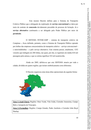 10
Este mesmo Decreto definiu para o Sistema de Transporte
Coletivo Público que a delegação da exploração do serviço convencional se daria por
meio de contrato de concessão devidamente precedido de processo de licitação. Já o
serviço alternativo continuaria a ser delegado pelo Poder Público por meio de
permissão.
O SISTEMA INTERCAMP – sistema de transporte coletivo de
Campinas -, ficou definido, portanto, como o Sistema de Transporte Público operado
por ônibus das empresas concessionárias do transporte coletivo – serviço convencional -
e mini/midiônibus – e pelo serviço alternativo. Este sistema possui, atualmente, 1252
veículos que trafegam em 206 linhas, nas quais, por dia, se registram em média 634 mil
passagens pela catraca, o que se estima significar 232 mil usuários/dia.
Ainda em 2005, definiu-se que este SISTEMA atuaria por toda a
cidade, dividida em quatro regiões, que teriam simbolicamente cores diferentes.
O Decreto organizou estas áreas ditas operacionais da seguinte forma:
Área 1 (Azul Claro)- Regiões: Ouro Verde, Vila União, Corredor Amoreiras, Campo
Belo e Aeroporto de Viracopos.
Área 2 (Vermelha)- Regiões: Campo Grande, Padre Anchieta e Corredor John Boyd
Dunlop.
Paraconferirooriginal,acesseositehttps://esaj.tjsp.jus.br/pastadigital/pg/abrirConferenciaDocumento.do,informeoprocesso1014322-30.2018.8.26.0114ecódigo39D8DC3.
Estedocumentoécópiadooriginal,assinadodigitalmenteporCRISTIANECORREADESOUZAHILLALeTribunaldeJusticadoEstadodeSaoPaulo,liberadonosautosem03/04/2018às17:19.
fls. 10
 