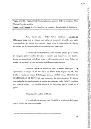 11
Área 3 (Verde)- Regiões Barão Geraldo, Sousas, Amarais, Rodovia Campinas, Mogi
Mirim e Corredor Abolição
Área 4 (Azul Escuro)- Regiões Nova Europa, Jambeiro e Estrada Velha de Indaiatuba.
6
Neste mesmo ano o Poder Público fortaleceu o sistema de
bilhetagem única para a cobrança das tarifas do transporte fornecido tanto pelas
concessionárias do sistema convencional, como pelos permissionários do sistema
alternativo, que deveriam trabalhar de forma integrada e coordenada.
O sistema de bilhetagem única, como se sabe, garante que o usuário
do transporte público usufrua de todos os veículos que precisar nos seus trajetos,
durante um determinado período de tempo – independentemente de serem ônibus (do
serviço convencional) ou mini ônibus ou vans (do sistema alternativo).
Com isso, em 06 de outubro de 2005, o Decreto Municipal 15278
regulamentou os artigos 18, 23, 24 e 25 da Lei 11263, de 05 de junho de 2002.Para
dividir as receitas do sistema de bilhetagem única, a EMDEC criou o SISTEMA DE
COMPENSAÇÃO DE RECEITAS para pagamento das concessionárias do sistema
convencional e das permissionárias do sistema alternativo do qual a EMDEC, conforme
letra clara do artigo 5º. do referido Decreto e por imperativo lógico, deveria ser a
gestora.
Até este ponto, nenhum problema.
A organização do sistema, com viés público, seguia uma lógica que
parecia atender aos interesses de todos.
6 http://www.emdec.com.br/eficiente/sites/portalemdec/pt-br/site.php?secao=sistemaintercamp.
Paraconferirooriginal,acesseositehttps://esaj.tjsp.jus.br/pastadigital/pg/abrirConferenciaDocumento.do,informeoprocesso1014322-30.2018.8.26.0114ecódigo39D8DC3.
Estedocumentoécópiadooriginal,assinadodigitalmenteporCRISTIANECORREADESOUZAHILLALeTribunaldeJusticadoEstadodeSaoPaulo,liberadonosautosem03/04/2018às17:19.
fls. 11
 