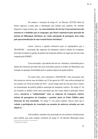 12
No entanto, a inserção do artigo 6º., no Decreto 15278/05 abriu de
forma capciosa a porta para a deturpação que intitula este capítulo. No referido
dispositivo legal constou que: “as concessionárias do Serviço Convencional deverão
associar-se a entidades que as congregue, que ficará responsável pela operação do
sistema de bilhetagem eletrônica, da venda antecipada de passagens, bem como
pela operacionalização de suas transferências eletrônicas”.
Assim, criou-se o aparato normativo para os superpoderes que a
TRANSURC – associação das empresas de transporte coletivo urbano de Campinas,
teria dali em diante na gestão da política de transporte público no lugar que deveria estar
ocupado pela EMDEC.
Uma associação, cuja adesão deveria ser voluntária, constituída para a
defesa dos interesses privados dos seus associados, passou a receber, do Município, sem
licitação ou qualquer formalidade prévia, poderes típicos de gestão pública.
No rastro disto, vale conceituar a TRANSURC. Esta associação sem
fins lucrativos iniciou suas atividades em 25 de agosto de 1987, mas sofreu alteração de
seu estatuto em 24 de novembro de 2014 – pouco tempo antes do ano que seria o marco
na normatização da política pública municipal de transporte coletivo. No artigo 4º. do
seu Estatuto se definiu como uma associação que tem como objetivo principal, dentre
outros, incentivar a “solidariedade” entre as empresas de transporte coletivo
urbano de passageiros de Campinas e postular junto ao Poder Público pelos
interesses de seus associados. No artigo 5º, um pouco adiante, deixou claro que é
vedada a participação da Associação em assuntos de natureza estranha aos seus
objetivos. 7
Vale também, entender esta associação no seu contexto constitucional,
para lembrar que, pelo simples confronto do artigo 6º. do Decreto Municipal acima
7 Estatuto às fls. 319/334.
Paraconferirooriginal,acesseositehttps://esaj.tjsp.jus.br/pastadigital/pg/abrirConferenciaDocumento.do,informeoprocesso1014322-30.2018.8.26.0114ecódigo39D8DC3.
Estedocumentoécópiadooriginal,assinadodigitalmenteporCRISTIANECORREADESOUZAHILLALeTribunaldeJusticadoEstadodeSaoPaulo,liberadonosautosem03/04/2018às17:19.
fls. 12
 