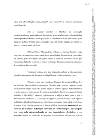 13
citado com a Constituição Federal, artigo 8º. caput e inciso V, já é possível testemunhar
grave distorção.
Não é razoável conciliar a liberdade de associação,
constitucionalmente assegurada nos dispositivos acima citados com a obrigatoriedade
imposta pelo Poder Público Municipal de que as concessionárias que prestam serviço de
transporte público formem uma associação para, daí, terem funções que seriam de
natureza eminentemente públicas.
O Poder Público Municipal não poderia, por meio de Decreto, obrigar
empresas a se associarem como condição de operabilidade do contrato de concessão a
ser firmado, pois isso implica em grave afronta à liberdade associativa ditada pela
Constituição Federal e extrapola os limites contratuais definidos em edital e estatutários
de constituição da Associação.
Tampouco poderia, após essa imposição, delegar a esta Associação
privada atividades que são típicas da função pública de gestão que deveria exercer.
Primeiro porque toda e qualquer delegação de serviços públicos deve
ser precedida das formalidades necessárias (licitação, por exemplo). Segundo porque
não é possível delegar o que seria inato à função de controle e gestão do Poder Público
e, muito menos, às empresas que deveriam ser controladas. Terceiro, porque esta função
atribuída à TRANSURC extrapola gritantemente o objetivo social para o qual a
Associação foi constituída. A Associação de empresas, como é intuitivo e está expresso
no Estatuto, defende os interesses dos empresários associados. Logo, não é possível que
se desvie desse objetivo para exercer função pública, tornando-se responsável pela
operação do sistema de bilhetagem eletrônica, da venda antecipada de passagens,
bem como pela operacionalização de suas transferências eletrônicas, o que
pressupõe isenção no trato com as empresas, com o sistema alternativo e com os
Paraconferirooriginal,acesseositehttps://esaj.tjsp.jus.br/pastadigital/pg/abrirConferenciaDocumento.do,informeoprocesso1014322-30.2018.8.26.0114ecódigo39D8DC3.
Estedocumentoécópiadooriginal,assinadodigitalmenteporCRISTIANECORREADESOUZAHILLALeTribunaldeJusticadoEstadodeSaoPaulo,liberadonosautosem03/04/2018às17:19.
fls. 13
 