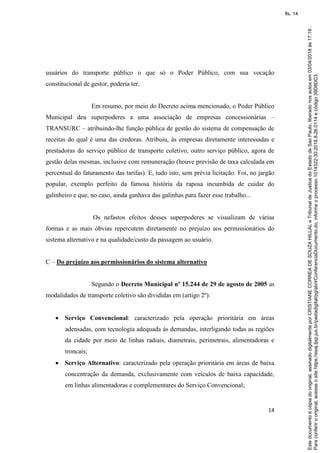 14
usuários do transporte público o que só o Poder Público, com sua vocação
constitucional de gestor, poderia ter.
Em resumo, por meio do Decreto acima mencionado, o Poder Público
Municipal deu superpoderes a uma associação de empresas concessionárias –
TRANSURC – atribuindo-lhe função pública de gestão do sistema de compensação de
receitas do qual é uma das credoras. Atribuiu, às empresas diretamente interessadas e
prestadoras do serviço público de transporte coletivo, outro serviço público, agora de
gestão delas mesmas, inclusive com remuneração (houve previsão de taxa calculada em
percentual do faturamento das tarifas). E, tudo isto, sem prévia licitação. Foi, no jargão
popular, exemplo perfeito da famosa história da raposa incumbida de cuidar do
galinheiro e que, no caso, ainda ganhava das galinhas para fazer esse trabalho...
Os nefastos efeitos desses superpoderes se visualizam de várias
formas e as mais óbvias repercutem diretamente no prejuízo aos permissionários do
sistema alternativo e na qualidade/custo da passagem ao usuário.
C – Do prejuízo aos permissionários do sistema alternativo
Segundo o Decreto Municipal nº 15.244 de 29 de agosto de 2005 as
modalidades de transporte coletivo são divididas em (artigo 2º):
 Serviço Convencional: caracterizado pela operação prioritária em áreas
adensadas, com tecnologia adequada às demandas, interligando todas as regiões
da cidade por meio de linhas radiais, diametrais, perimetrais, alimentadoras e
troncais;
 Serviço Alternativo: caracterizado pela operação prioritária em áreas de baixa
concentração da demanda, exclusivamente com veículos de baixa capacidade,
em linhas alimentadoras e complementares do Serviço Convencional;
Paraconferirooriginal,acesseositehttps://esaj.tjsp.jus.br/pastadigital/pg/abrirConferenciaDocumento.do,informeoprocesso1014322-30.2018.8.26.0114ecódigo39D8DC3.
Estedocumentoécópiadooriginal,assinadodigitalmenteporCRISTIANECORREADESOUZAHILLALeTribunaldeJusticadoEstadodeSaoPaulo,liberadonosautosem03/04/2018às17:19.
fls. 14
 