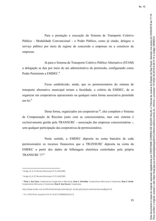 15
Para a prestação e execução do Sistema de Transporte Coletivo
Público - Modalidade Convencional - o Poder Público, como já citado, delegou o
serviço público por meio de regime de concessão a empresas ou a consórcio de
empresas.
Já para o Sistema de Transporte Coletivo Público Alternativo (STAM)
a delegação se deu por meio do ato administrativo de permissão, configurando como
Poder Permitente a EMDEC.8
Ficou estabelecido, ainda, que os permissionários do sistema de
transporte alternativo municipal teriam a faculdade, a critério da EMDEC, de se
organizar em cooperativas operacionais ou qualquer outra forma associativa permitida
em lei.9
Desta forma, organizados em cooperativas10
, eles compõem o Sistema
de Compensação de Receitas junto com as concessionárias, mas este sistema é
exclusivamente gerido pela TRANSURC - associação das empresas concessionárias -,
sem qualquer participação das cooperativas de permissionários.
Neste sentido, a EMDEC deposita na conta bancária de cada
permissionário os recursos financeiros que a TRANSURC deposita na conta da
EMDEC a partir dos dados de bilhetagem eletrônica controlados pela própria
TRANSURC !!!11
8 Artigo 14, § 1º Decreto Municipal nº 15.244/2005.
9
Artigo 14, § 2º Decreto Municipal nº 15.244/2005.
10 Área 1- Azul Claro: Cooperativas Cooperatas e Altercamp; Área 2- Vermelha: Cooperativas Altercamp e Cotalcamp; Área 3- Verde:
Cooperativas Altercamp e Cotalcamp; Área 4- Azul Escuro: Cooperatas.
http://www.emdec.com.br/eficiente/sites/portalemdec/pt- br/site.php?secao=sistemaintercamp&pub=53
11 Fls. 475/476 do Inquérito Civil nº 14.0713.0000050/2012-0.
Paraconferirooriginal,acesseositehttps://esaj.tjsp.jus.br/pastadigital/pg/abrirConferenciaDocumento.do,informeoprocesso1014322-30.2018.8.26.0114ecódigo39D8DC3.
Estedocumentoécópiadooriginal,assinadodigitalmenteporCRISTIANECORREADESOUZAHILLALeTribunaldeJusticadoEstadodeSaoPaulo,liberadonosautosem03/04/2018às17:19.
fls. 15
 