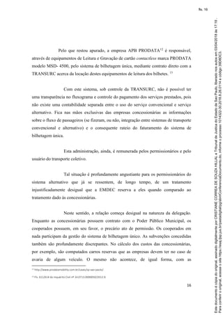 16
Pelo que restou apurado, a empresa APB PRODATA12
é responsável,
através de equipamentos de Leitura e Gravação de cartão contactless marca PRODATA
modelo MSD- 4500, pelo sistema de bilhetagem única, mediante contrato direto com a
TRANSURC acerca da locação destes equipamentos de leitura dos bilhetes. 13
Com este sistema, sob controle da TRANSURC, não é possível ter
uma transparência no fluxograma e controle do pagamento dos serviços prestados, pois
não existe uma contabilidade separada entre o uso do serviço convencional e serviço
alternativo. Fica nas mãos exclusivas das empresas concessionárias as informações
sobre o fluxo de passageiros (se fizeram, ou não, integração entre sistemas de transporte
convencional e alternativo) e o consequente rateio do faturamento do sistema de
bilhetagem única.
Esta administração, ainda, é remunerada pelos permissionários e pelo
usuário do transporte coletivo.
Tal situação é profundamente angustiante para os permissionários do
sistema alternativo que já se ressentem, de longo tempo, de um tratamento
injustificadamente desigual que a EMDEC reserva a eles quando comparado ao
tratamento dado às concessionárias.
Neste sentido, a relação começa desigual na natureza da delegação.
Enquanto as concessionárias possuem contrato com o Poder Público Municipal, os
cooperados possuem, em seu favor, o precário ato de permissão. Os cooperados em
nada participam da gestão do sistema de bilhetagem único. As subvenções concedidas
também são profundamente discrepantes. No cálculo dos custos das concessionárias,
por exemplo, são computados carros reservas que as empresas devem ter no caso de
avaria de algum veículo. O mesmo não acontece, de igual forma, com as
12 http://www.prodatamobility.com.br/cases/sp-sao-paulo/.
13 Fls. 611/614 do Inquérito Civil nº 14.0713.0000050/2012-0.
Paraconferirooriginal,acesseositehttps://esaj.tjsp.jus.br/pastadigital/pg/abrirConferenciaDocumento.do,informeoprocesso1014322-30.2018.8.26.0114ecódigo39D8DC3.
Estedocumentoécópiadooriginal,assinadodigitalmenteporCRISTIANECORREADESOUZAHILLALeTribunaldeJusticadoEstadodeSaoPaulo,liberadonosautosem03/04/2018às17:19.
fls. 16
 