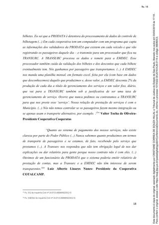 18
bilhetes. Eu sei que a PRODATA é detentora do processamento de dados de controle de
bilhetagem.(...) Em cada cooperativa tem um computador com um programa que capta
as informações dos validadores da PRODATA que existem em cada veículo e que vão
registrando os passageiros daquele dia – e transmite para um processador que fica na
TRANSURC. A TRANSURC processa os dados e remete para a EMDEC. Esse
processador também cuida da validação dos bilhetes e dos descontos que cada bilhete
eventualmente tem. Nós ganhamos por passageiro que transportamos. (...) A EMDEC
nos manda uma planilha mensal, em formato excel, feita por ela (com base em dados
que desconhecemos) daquilo que produzimos e, desse valor, a EMDEC desconta 2% da
produção de cada dia a título de gerenciamento dos serviços e um valor fixo, diário,
que vai para a TRANSURC também sob a justificativa de ser uma taxa de
gerenciamento de serviço. Ocorre que nunca pedimos ou contratamos a TRANSURC
para que nos preste esse ‘serviço’. Nossa relação de prestação de serviços é com o
Município. (...) Nós não temos controlar se os passageiros fazem mesmo integração ou
se apenas usam o transporte alternativo, por exemplo. .15
” Valter Tocha de Oliveira-
Presidente Cooperativa Cooperatas
“Quanto ao sistema de pagamento dos nossos serviços, não existe
clareza por parte do Poder Público (...) Nunca sabemos quanto produzimos em termos
de transporte de passageiros e se estamos, de fato, recebendo pelo serviço que
prestamos (...). A Transurc nos respondeu que não tem obrigação legal de nos dar
explicações ou dar relatório para gente porque nosso contrato não é com eles. (...)
Ouvimos de um funcionário da PRODATA que o sistema poderia emitir relatório de
prestação de contas, mas a Transurc e a EMDEC não têm interesse de serem
transparentes.16
” Luiz Alberto Linares Nunes- Presidente da Cooperativa
COTALCAMP.
15 Fls. 552 do Inquérito Civil nº 14.0713.0000050/2012-0.
16 Fls. 558/562 do Inquérito Civil nº 14.0713.0000050/2012-0.
Paraconferirooriginal,acesseositehttps://esaj.tjsp.jus.br/pastadigital/pg/abrirConferenciaDocumento.do,informeoprocesso1014322-30.2018.8.26.0114ecódigo39D8DC3.
Estedocumentoécópiadooriginal,assinadodigitalmenteporCRISTIANECORREADESOUZAHILLALeTribunaldeJusticadoEstadodeSaoPaulo,liberadonosautosem03/04/2018às17:19.
fls. 18
 