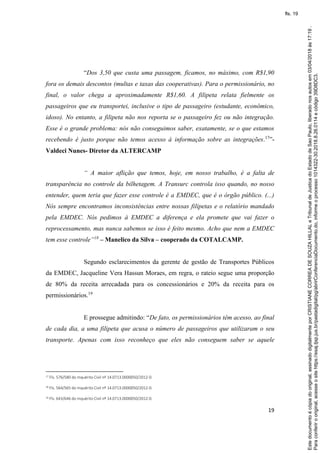 19
“Dos 3,50 que custa uma passagem, ficamos, no máximo, com R$1,90
fora os demais descontos (multas e taxas das cooperativas). Para o permissionário, no
final, o valor chega a aproximadamente R$1,60. A filipeta relata fielmente os
passageiros que eu transportei, inclusive o tipo de passageiro (estudante, econômico,
idoso). No entanto, a filipeta não nos reporta se o passageiro fez ou não integração.
Esse é o grande problema: nós não conseguimos saber, exatamente, se o que estamos
recebendo é justo porque não temos acesso à informação sobre as integrações.17
”-
Valdeci Nunes- Diretor da ALTERCAMP
“ A maior aflição que temos, hoje, em nosso trabalho, é a falta de
transparência no controle da bilhetagem. A Transurc controla isso quando, no nosso
entender, quem teria que fazer esse controle é a EMDEC, que é o órgão público. (...)
Nós sempre encontramos inconsistências entre nossas filipetas e o relatório mandado
pela EMDEC. Nós pedimos à EMDEC a diferença e ela promete que vai fazer o
reprocessamento, mas nunca sabemos se isso é feito mesmo. Acho que nem a EMDEC
tem esse controle”18
– Manelico da Silva – cooperado da COTALCAMP.
Segundo esclarecimentos da gerente de gestão de Transportes Públicos
da EMDEC, Jacqueline Vera Hassun Moraes, em regra, o rateio segue uma proporção
de 80% da receita arrecadada para os concessionários e 20% da receita para os
permissionários.19
E prossegue admitindo: “De fato, os permissionários têm acesso, ao final
de cada dia, a uma filipeta que acusa o número de passageiros que utilizaram o seu
transporte. Apenas com isso reconheço que eles não conseguem saber se aquele
17 Fls. 576/580 do Inquérito Civil nº 14.0713.0000050/2012-0.
18 Fls. 564/565 do Inquérito Civil nº 14.0713.0000050/2012-0.
19 Fls. 643/646 do Inquérito Civil nº 14.0713.0000050/2012-0.
Paraconferirooriginal,acesseositehttps://esaj.tjsp.jus.br/pastadigital/pg/abrirConferenciaDocumento.do,informeoprocesso1014322-30.2018.8.26.0114ecódigo39D8DC3.
Estedocumentoécópiadooriginal,assinadodigitalmenteporCRISTIANECORREADESOUZAHILLALeTribunaldeJusticadoEstadodeSaoPaulo,liberadonosautosem03/04/2018às17:19.
fls. 19
 