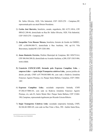 2
Dr. Salles Oliveira, 1028, Vila Industrial, CEP 13035-270 – Campinas,/SP,
representada pelo seu atual Diretor Presidente.
2) Carlos José Barreiro, brasileiro, casado, engenheiro, RG 4.571.189-6, CPF
000.621.248-46, domiciliado na Rua Dr. Salles Oliveira, 1028, Vila Industrial,
CEP 13035-270 – Campinas,/SP.
3) Jacqueline Vera Hassun Moraes, brasileira, Gerente de Gestão da EMDEC,
CPF n.108.094.988-71, domiciliada à Rua Anchieta, 144, ap.114, Vila
Boaventura, Jundiaí/SP, CEP 13201-804.
4) Jonas Donizette Ferreira, Prefeito Municipal de Campinas, RG 18567314-4,
CPF 096.964.508-26, domiciliado na Avenida Anchieta, n.200, CEP 13015-904,
nesta cidade.
5) Consórcio CONCICAMP, formado pela Expresso Campibus Ltda. –
empresa Líder - e pela Itajaí Transportes coletivos Ltda., pessoa jurídica de
direito privado, CNPJ n.07.794.041/0001-46, com sede a Rodovia Jornalista
Francisco Aguirre Proença, s/n, Parque Santa Bárbara, Campinas, CEP 13064-
1901
.
6) Expresso Campibus Ltda.- sociedade empresária limitada, CNPJ
07.286.417/0001-01, com sede na Rodovia Jornalista Francisco Aguirre
Proença, s/n, sala 01, bairro Monte Mor- Parque Santa Bárbara, CEP 13.064-
190, Campinas, representada legalmente por Ricardo Caixeta Ribeiro.
7) Itajaí Transportes Coletivos Ltda- sociedade empresária limitada, CNPJ,
06.346.461/0001-05, com sede na Rua Vinte e Dois, 390 - Jardim Santa Rosa,
1 Fls.17/18 do anexo I do IC 9542/2015
Paraconferirooriginal,acesseositehttps://esaj.tjsp.jus.br/pastadigital/pg/abrirConferenciaDocumento.do,informeoprocesso1014322-30.2018.8.26.0114ecódigo39D8DC3.
Estedocumentoécópiadooriginal,assinadodigitalmenteporCRISTIANECORREADESOUZAHILLALeTribunaldeJusticadoEstadodeSaoPaulo,liberadonosautosem03/04/2018às17:19.
fls. 2
 