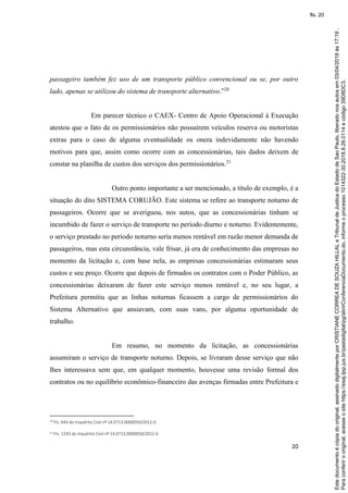 20
passageiro também fez uso de um transporte público convencional ou se, por outro
lado, apenas se utilizou do sistema de transporte alternativo.”20
Em parecer técnico o CAEX- Centro de Apoio Operacional à Execução
atestou que o fato de os permissionários não possuírem veículos reserva ou motoristas
extras para o caso de alguma eventualidade os onera indevidamente não havendo
motivos para que, assim como ocorre com as concessionárias, tais dados deixem de
constar na planilha de custos dos serviços dos permissionários.21
Outro ponto importante a ser mencionado, a título de exemplo, é a
situação do dito SISTEMA CORUJÃO. Este sistema se refere ao transporte noturno de
passageiros. Ocorre que se averiguou, nos autos, que as concessionárias tinham se
incumbido de fazer o serviço de transporte no período diurno e noturno. Evidentemente,
o serviço prestado no período noturno seria menos rentável em razão menor demanda de
passageiros, mas esta circunstância, vale frisar, já era de conhecimento das empresas no
momento da licitação e, com base nela, as empresas concessionárias estimaram seus
custos e seu preço. Ocorre que depois de firmados os contratos com o Poder Público, as
concessionárias deixaram de fazer este serviço menos rentável e, no seu lugar, a
Prefeitura permitiu que as linhas noturnas ficassem a cargo de permissionários do
Sistema Alternativo que ansiavam, com suas vans, por alguma oportunidade de
trabalho.
Em resumo, no momento da licitação, as concessionárias
assumiram o serviço de transporte noturno. Depois, se livraram desse serviço que não
lhes interessava sem que, em qualquer momento, houvesse uma revisão formal dos
contratos ou no equilíbrio econômico-financeiro das avenças firmadas entre Prefeitura e
20 Fls. 644 do Inquérito Civil nº 14.0713.0000050/2012-0.
21 Fls. 1243 do Inquérito Civil nº 14.0713.0000050/2012-0
Paraconferirooriginal,acesseositehttps://esaj.tjsp.jus.br/pastadigital/pg/abrirConferenciaDocumento.do,informeoprocesso1014322-30.2018.8.26.0114ecódigo39D8DC3.
Estedocumentoécópiadooriginal,assinadodigitalmenteporCRISTIANECORREADESOUZAHILLALeTribunaldeJusticadoEstadodeSaoPaulo,liberadonosautosem03/04/2018às17:19.
fls. 20
 