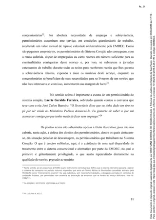 21
concessionárias22
. Por absoluta necessidade de emprego e sobrevivência,
permissionários assumiram este serviço, em condições questionáveis de trabalho,
recebendo um valor mensal de repasse calculado unilateralmente pela EMDEC. Como
são pequenos empresários, os permissionários do Sistema Corujão não conseguem, com
a renda auferida, dispor de empregados ou carro reserva em número suficiente para as
eventualidades corriqueiras deste serviço e, por isso, se submetem a jornadas
extenuantes de trabalho durante todas as noites para receberem receita que lhes garanta
a sobrevivência mínima, expondo a risco os usuários deste serviço, enquanto as
concessionárias se beneficiam de suas necessidades para se livrarem de um serviço que
não lhes interessava e, com isso, aumentarem sua margem de lucro23
.
No sentido acima é importante a escuta de um permissionário do
sistema corujão, Laerte Geraldo Ferreira, sobretudo quando contou a conversa que
teve com o réu José Carlos Barreiro: “O Secretário disse que eu tinha dado um tiro no
pé por ter vindo ao Ministério Público denunciá-lo. Eu gostaria de saber o que vai
acontecer comigo porque tenho medo de ficar sem emprego.”24
Os pontos acima são salientados apenas a título ilustrativo, pois não nos
caberia, nesta ação, a defesa dos direitos dos permissionários, dentre os quais destacam-
se, em situação peculiar de desvantagem, os permissionários que trabalham no Sistema
Corujão. O que é preciso sublinhar, aqui, é a existência de uma real disparidade de
tratamento entre o sistema convencional e alternativo por parte da EMDEC, no qual o
primeiro é gritantemente privilegiado, o que acaba repercutindo diretamente na
qualidade do serviço prestado ao usuário.
22 Neste sentido, ao ser perguntada à EMDEC qual o instrumento contratual que definiu que o sistema alternativo passaria a operar
o sistema de transporte no período noturno respondeu que seria um Termo Aditivo às Permissões concedidas assinado pela
TRANSURC como “interveniente anuente”. Ou seja, substituiu, sem maiores formalidades, a obrigação acertada em contratos de
concessão licitados, por permissões com anuência da associação de empresas que se livrava de serviço deficitário. Vide fls.
1108/111.
23 Fls. 650/662, 1027/1029, 1057/1084 do IC 50/12.
24 Fls. 1053 do IC 50/12.
Paraconferirooriginal,acesseositehttps://esaj.tjsp.jus.br/pastadigital/pg/abrirConferenciaDocumento.do,informeoprocesso1014322-30.2018.8.26.0114ecódigo39D8DC3.
Estedocumentoécópiadooriginal,assinadodigitalmenteporCRISTIANECORREADESOUZAHILLALeTribunaldeJusticadoEstadodeSaoPaulo,liberadonosautosem03/04/2018às17:19.
fls. 21
 