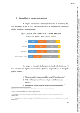 22
D – Da qualidade do transporte aos usuários
A pesquisa realizada na Confederação Nacional da Indústria (CNI),
feita pelo Ibope, no ano de 2015, revelou que a relação do brasileiro com o transporte
público piora com o passar do tempo:
25
Em relação ao Município de Campinas a situação não é diferente. É
fácil encontrar na imprensa local notícias apontando irregularidades do transporte
público coletivo: 26
1. Númerodeassaltosnotransportepúblicocresce613%emCampinas27
.
2. ÔnibusdeCampinascometemumainfraçãoacada25minutos,diz
Emdec.28
3. Paralisaçãode2hatrasatransportepúblicoemCampinaseValinhos.29
25 http://exame.abril.com.br/brasil/a-relacao-do-brasileiro-com-o-transporte-publico-em-5-fatos/.
26 Vide fls. 173/181 do Inquérito Civil nº 14.0713.0009925/2015-5.
27
http://g1.globo.com/sp/campinas-regiao/noticia/2016/08/numero-de-assaltos-no-transporte-publico-cresce-613-em-
campinas.html.
28 http://g1.globo.com/sp/campinas-regiao/noticia/2016/05/onibus-de-campinas-cometem-uma-infracao-cada-25-minutos-diz-
emdec.html.
Paraconferirooriginal,acesseositehttps://esaj.tjsp.jus.br/pastadigital/pg/abrirConferenciaDocumento.do,informeoprocesso1014322-30.2018.8.26.0114ecódigo39D8DC3.
Estedocumentoécópiadooriginal,assinadodigitalmenteporCRISTIANECORREADESOUZAHILLALeTribunaldeJusticadoEstadodeSaoPaulo,liberadonosautosem03/04/2018às17:19.
fls. 22
 
