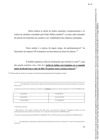 23
Muito embora as tarifas de ônibus aumentem vertiginosamente e os
valores de subsídios concedidos pelo Poder Público também30
, os autos estão recheados
de notícias de incômodos aos usuários e aos trabalhadores das empresas contratadas.
Neste sentido é a notícia, há algum tempo, de paralisação/greve31
de
funcionário da empresa VB Transportes em decorrência do atraso de salários. 32
É também espantosa a lista de reclamações que instruem os autos33
e que
não guarda coerência com o fato de a tarifa de ônibus em Campinas ser a segunda
maior do Brasil com o valor de R$4, 70 (quatro reais e setenta centavos).34
***Tabela extraída do site http://www.emdec.com.br/eficiente/sites/portalemdec/pt-br/site.php?secao=tarifas
29 http://g1.globo.com/sp/campinas-regiao/noticia/2015/10/paralisacao-de-2h-atrasa-transporte-publico-em-campinas-e-
valinhos.html.
30 Exemplo de aumento dos aumentos dos subsídios para InterCamp conforme fls. 266 do Inquérito Civil nº 14.0713.0009925/2015-
5:
Janeiro/2015 R$ 342.853,33
Janeiro/2016 R$ 1.427.337,43
Fevereiro/2016 R$ 1.598.687,91
31 09 de janeiro de 2016.
32 CBN Campinas: “Sem salários, motoristas das linhas verde e azul param em Campinas”; “Passageiros reclamam de nova
paralisação de parte do transporte em Campinas- fls. 6 /7 Peça de Informação 66.0713.0004456/2016-5.
33 Número de reclamações período 01/06/2015 a 30/06/2016: 954- Fls. 86 /91 da Peça de Informação 66.0713.0004456/2016-5.
34 http://g1.globo.com/sp/campinas-regiao/noticia/2017/01/tarifa-de-onibus-em-campinas-e-2-maior-do-brasil-especialista-
critica.html
Paraconferirooriginal,acesseositehttps://esaj.tjsp.jus.br/pastadigital/pg/abrirConferenciaDocumento.do,informeoprocesso1014322-30.2018.8.26.0114ecódigo39D8DC3.
Estedocumentoécópiadooriginal,assinadodigitalmenteporCRISTIANECORREADESOUZAHILLALeTribunaldeJusticadoEstadodeSaoPaulo,liberadonosautosem03/04/2018às17:19.
fls. 23
 