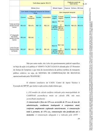 24
Não por outra razão, ela é alvo de questionamento judicial específico
no bojo da ação civil pública nº 1030973-74.2017.8.26.0114 aforada pelo 12º Promotor
de Justiça de Campinas e que trata da inconsistência da política tarifária do transporte
público coletivo, ou seja, do SISTEMA DE COMPENSAÇÃO DE RECEITAS
operacionalizado pela TRANSURC.
O relatório conclusivo do CAEX- Centro de Apoio Técnico à
Execução do MP/SP, que instrui a ação acima citada relatou que:
(...)“O modelo de cálculo tarifário utilizado pela municipalidade de
CAMPINAS assemelha-se muito ao cálculo IPK, não mais
aconselhado atualmente.
A remuneração é fixa em 12% a.a. acrescido de 3% a.a. de taxa de
administração, rendimento inadequado à conjuntura atual,
conforme amplamente explanado anteriormente. A remuneração
total é, portanto, de 15% a.a., remuneração não justificada até o
momento. A remuneração adequada é a indicada pela ANTT –
Tarifa Base vigente: R$ 4,70
(Vigência a partir de
06/01/2018)
Bilhete Único Bilhete Viagem Especial Dinheiro QR Code
Com direito à integração temporal de 2(duas)
horas
Sem integração temporal
Comum
Vale
Transporte
Escolar Universitário
1 (uma)
viagem
2 (duas)
viagens
Especial Dinheiro QR Code
Todas as linhas
exceto Circular
Centro
R$ 4,30 R$ 4,70 R$ 1,72 R$ 2,15
R$6,70
(1 viagem
+ R$ 2,00
do casco)
R$ 11,40
(2
viagens +
R$ 2,00
do casco)
R$ 4,70 R$ 4,70 R$ 4,70
2ª integração
das linhas,
exceto Circular
Centro
R$ 0,40 R$ 0,40 - - - - - - -
Linha Circular
Centro/Linhão
da Saúde
R$ 2,87 R$ 3,13 R$ 1,15 R$ 1,43
R$ 6,70
(1 viagem
+ R$ 2,00
do casco)
R$ 11,40
(2
viagens +
R$ 2,00
do casco)
R$ 4,70 R$ 4,70 R$ 4,70
Paraconferirooriginal,acesseositehttps://esaj.tjsp.jus.br/pastadigital/pg/abrirConferenciaDocumento.do,informeoprocesso1014322-30.2018.8.26.0114ecódigo39D8DC3.
Estedocumentoécópiadooriginal,assinadodigitalmenteporCRISTIANECORREADESOUZAHILLALeTribunaldeJusticadoEstadodeSaoPaulo,liberadonosautosem03/04/2018às17:19.
fls. 24
 