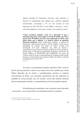 25
Agência Nacional de Transportes Terrestres, cujas diretrizes se
baseiam na remuneração pela inflação que, conforme explicado
anteriormente, corresponde a 7% a.a. Isto resultou em uma
majoração de R$ 8.825.505,77 (oito milhões, oitocentos e vinte e
cinco mil, quinhentos e cinco reais e setenta e sete centavos) a maior.
“Causa estranheza também o fato de a subvenção (o que o
município paga para o fornecedor) ser de R$ 20 milhões em 2012 e
passar para 40 milhões em 2014, uma majoração de 100%, valor
muito maior que a inflação e os maiores índices de aplicação
financeira brasileira. Ficou comprovada, ademais, a ausência de
informações imprescindíveis para o cálculo tarifário concernente à
quantidade de usuários das linhas de ônibus servidas pelo
investigado. Isto pode configurar, smj, falta de clareza e
transparência nas prestações de contas enviadas ao CAEx, ferindo de
forma direta o Princípio da Publicidade Econômico Financeiro da
Gestão Pública do MUNICÍPIO DE CAMPINAS. Em suma, há
robustos indícios de que a municipalidade de Campinas tenha sofrido
prejuízos no fornecimento de transporte público de ônibus no período
investigado entre 2012 a 2014.
(...)”35
Em resumo, em apontamentos paralelos específicos sobre a tarifa no
bojo de ação que questiona o índice de seu reajuste, ficou claro, também, que o Poder
Público Municipal age de maneira a escandalosamente favorecer as empresas
concessionárias de ônibus, com subvenções injustificáveis que não repercutem na
qualidade do serviço prestado, mas, tão somente, servem para justificar aumentos
abusivos das passagens cobradas e, consequentemente, do lucro das grandes empresas.
O beneficiamento de particulares, com os prejuízos acima observados
- como já dito -, teve no ano de 2005 a sua formatação normativa e contratual.
35 Fls. 10/11 da Ação Civil Pública nº 1030973-74.2017.8.26.0114
Paraconferirooriginal,acesseositehttps://esaj.tjsp.jus.br/pastadigital/pg/abrirConferenciaDocumento.do,informeoprocesso1014322-30.2018.8.26.0114ecódigo39D8DC3.
Estedocumentoécópiadooriginal,assinadodigitalmenteporCRISTIANECORREADESOUZAHILLALeTribunaldeJusticadoEstadodeSaoPaulo,liberadonosautosem03/04/2018às17:19.
fls. 25
 