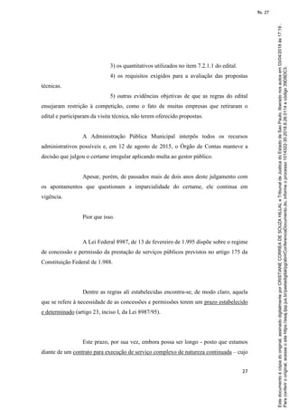 27
3) os quantitativos utilizados no item 7.2.1.1 do edital.
4) os requisitos exigidos para a avaliação das propostas
técnicas.
5) outras evidências objetivas de que as regras do edital
ensejaram restrição à competição, como o fato de muitas empresas que retiraram o
edital e participaram da visita técnica, não terem oferecido propostas.
A Administração Pública Municipal interpôs todos os recursos
administrativos possíveis e, em 12 de agosto de 2015, o Órgão de Contas manteve a
decisão que julgou o certame irregular aplicando multa ao gestor público.
Apesar, porém, de passados mais de dois anos deste julgamento com
os apontamentos que questionam a imparcialidade do certame, ele continua em
vigência.
Pior que isso.
A Lei Federal 8987, de 13 de fevereiro de 1.995 dispõe sobre o regime
de concessão e permissão da prestação de serviços públicos previstos no artigo 175 da
Constituição Federal de 1.988.
Dentre as regras ali estabelecidas encontra-se, de modo claro, aquela
que se refere à necessidade de as concessões e permissões terem um prazo estabelecido
e determinado (artigo 23, inciso I, da Lei 8987/95).
Este prazo, por sua vez, embora possa ser longo - posto que estamos
diante de um contrato para execução de serviço complexo de natureza continuada – cujo
Paraconferirooriginal,acesseositehttps://esaj.tjsp.jus.br/pastadigital/pg/abrirConferenciaDocumento.do,informeoprocesso1014322-30.2018.8.26.0114ecódigo39D8DC3.
Estedocumentoécópiadooriginal,assinadodigitalmenteporCRISTIANECORREADESOUZAHILLALeTribunaldeJusticadoEstadodeSaoPaulo,liberadonosautosem03/04/2018às17:19.
fls. 27
 