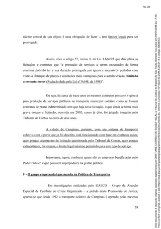 28
núcleo central de seu objeto é uma obrigação de fazer -, tem limites legais para ser
prorrogado.
Assim, reza o artigo 57, inciso II da Lei 8.666/93 que disciplina as
licitações e contratos que “a prestação de serviços a serem executados de forma
contínua poderão ter a sua duração prorrogada por iguais e sucessivos períodos com
vistas à obtenção de preços e condições mais vantajosas para a administração, limitada
a sessenta meses (Redação dada pela Lei nº 9.648, de 1998)”.
Ou seja, há cerca de treze anos os mesmos contratos possuem vigência
para prestação de serviços públicos no transporte municipal coletivo como se fossem
contratos de prazo indeterminado sem que haja nova licitação, o que ainda se torna mais
grave porque a licitação, ocorrida em 2005, como já dito, foi julgada irregular pelo
Tribunal de Contas há cerca de dois anos.
A cidade de Campinas, portanto, com um sistema de transporte
coletivo com o porte que já foi descrito, está funcionando com base em contratos nulos,
quer porque decorreram de licitação questionada pelo Tribunal de Contas, quer porque
extrapolaram, há tempos, o limite legal máximo permitido para este tipo de serviço.
Importante, agora, conhecer quem são as empresas beneficiadas pelo
Poder Público e que possuem superpoderes na gestão pública.
F - O grupo empresarial que manda na Política de Transportes
Em investigações realizadas pelo GAECO – Grupo de Atuação
Especial de Combate ao Crime Organizado – a pedido desta Promotoria de Justiça,
apurou-se que desde 1992 o transporte coletivo de Campinas é operado pelas mesmas
Paraconferirooriginal,acesseositehttps://esaj.tjsp.jus.br/pastadigital/pg/abrirConferenciaDocumento.do,informeoprocesso1014322-30.2018.8.26.0114ecódigo39D8DC3.
Estedocumentoécópiadooriginal,assinadodigitalmenteporCRISTIANECORREADESOUZAHILLALeTribunaldeJusticadoEstadodeSaoPaulo,liberadonosautosem03/04/2018às17:19.
fls. 28
 