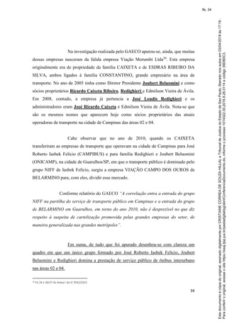 34
Na investigação realizada pelo GAECO apurou-se, ainda, que muitas
dessas empresas nasceram da falida empresa Viação Morumbi Ltda50
. Esta empresa
originalmente era de propriedade da família CAIXETA e de ESDRAS RIBEIRO DA
SILVA, ambos ligados à família CONSTANTINO, grande empresário na área de
transporte. No ano de 2005 tinha como Diretor Presidente Joubert Beluomini e como
sócios proprietários Ricardo Caixeta Ribeiro, Redighieri e Edmilson Vieira de Ávila.
Em 2008, contudo, a empresa já pertencia a José Leudis Redighieri e os
administradores eram José Ricardo Caixeta e Edmilson Vieira de Ávila. Nota-se que
são os mesmos nomes que aparecem hoje como sócios proprietários das atuais
operadoras de transporte na cidade de Campinas das áreas 02 e 04.
Cabe observar que no ano de 2010, quando os CAIXETA
transferiram as empresas de transporte que operavam na cidade de Campinas para José
Roberto Iasbek Felício (CAMPIBUS) e para família Redighieri e Joubert Beluomini
(ONICAMP), na cidade de Guarulhos/SP, em que o transporte público é dominado pelo
grupo NIFF de Iasbek Felício, surgiu a empresa VIAÇÃO CAMPO DOS OUROS de
BELARMINO para, com eles, dividir esse mercado.
Conforme relatório do GAECO “A correlação entra a entrada do grupo
NIFF na partilha do serviço de transporte público em Campinas e a entrada do grupo
de BELARMINO em Guarulhos, em torno do ano 2010, não é desprezível no que diz
respeito à suspeita de cartelização promovida pelas grandes empresas do setor, de
maneira generalizada nas grandes metrópoles”.
Em suma, de tudo que foi apurado desenhou-se com clareza um
quadro em que um único grupo formado por José Roberto Iasbek Felício, Joubert
Beluomini e Redighieri domina a prestação de serviço público de ônibus interurbano
nas áreas 02 e 04.
50 Fls.34 e 36/37 do Anexo I do IC 9542/2015
Paraconferirooriginal,acesseositehttps://esaj.tjsp.jus.br/pastadigital/pg/abrirConferenciaDocumento.do,informeoprocesso1014322-30.2018.8.26.0114ecódigo39D8DC3.
Estedocumentoécópiadooriginal,assinadodigitalmenteporCRISTIANECORREADESOUZAHILLALeTribunaldeJusticadoEstadodeSaoPaulo,liberadonosautosem03/04/2018às17:19.
fls. 34
 