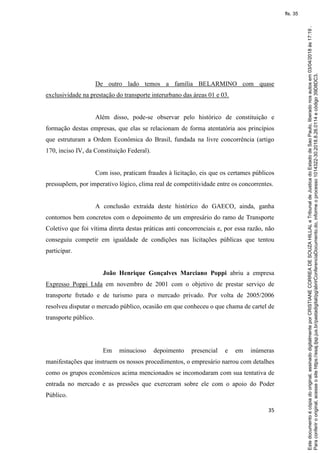 35
De outro lado temos a família BELARMINO com quase
exclusividade na prestação do transporte interurbano das áreas 01 e 03.
Além disso, pode-se observar pelo histórico de constituição e
formação destas empresas, que elas se relacionam de forma atentatória aos princípios
que estruturam a Ordem Econômica do Brasil, fundada na livre concorrência (artigo
170, inciso IV, da Constituição Federal).
Com isso, praticam fraudes à licitação, eis que os certames públicos
pressupõem, por imperativo lógico, clima real de competitividade entre os concorrentes.
A conclusão extraída deste histórico do GAECO, ainda, ganha
contornos bem concretos com o depoimento de um empresário do ramo de Transporte
Coletivo que foi vítima direta destas práticas anti concorrenciais e, por essa razão, não
conseguiu competir em igualdade de condições nas licitações públicas que tentou
participar.
João Henrique Gonçalves Marciano Poppi abriu a empresa
Expresso Poppi Ltda em novembro de 2001 com o objetivo de prestar serviço de
transporte fretado e de turismo para o mercado privado. Por volta de 2005/2006
resolveu disputar o mercado público, ocasião em que conheceu o que chama de cartel de
transporte público.
Em minucioso depoimento presencial e em inúmeras
manifestações que instruem os nossos procedimentos, o empresário narrou com detalhes
como os grupos econômicos acima mencionados se incomodaram com sua tentativa de
entrada no mercado e as pressões que exerceram sobre ele com o apoio do Poder
Público.
Paraconferirooriginal,acesseositehttps://esaj.tjsp.jus.br/pastadigital/pg/abrirConferenciaDocumento.do,informeoprocesso1014322-30.2018.8.26.0114ecódigo39D8DC3.
Estedocumentoécópiadooriginal,assinadodigitalmenteporCRISTIANECORREADESOUZAHILLALeTribunaldeJusticadoEstadodeSaoPaulo,liberadonosautosem03/04/2018às17:19.
fls. 35
 