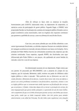 36
Além de reforçar os laços entre as empresas já traçados
historicamente pelo GAECO, interessante notar, no depoimento do empresário, as
narrativas acerca da participação do gestor público. Segundo Poppi, a EMDEC teria
propositada flacidez na fiscalização dos contratos de transporte público firmados com os
grupos econômicos acima mencionados, tanto na exigência dos requisitos contratuais
que garantem a qualidade do serviço, como na cobrança de suas dívidas fiscais.
Com isso, sem serem cobradas por suas dívidas tributárias e sem
serem rigorosamente fiscalizadas, as referidas empresas ficariam em condições desleais
de vantagem econômica no mercado, até para ofertarem seus lances em licitações. Sob a
proteção do Poder Público haveria um sufocamento econômico das empresas que não
estariam cartelizadas. Essas empresas, segundo POPPI, são fiscalizadas com rigor
diferenciado pelo Poder Público e, aos poucos, vão quebrando até serem banidas do
mercado, como foi o caso de sua empresa.
Em determinado momento de seu depoimento, Poppi contou que
seu parente foi procurado por BELARMINO, com a proposta de compra de sua
empresa, que foi recusada. Belarmino, então, mostrou seu poder de influência sobre
órgãos públicos e sobre o mercado. “Meu padrinho deu ao Belarmino um valor de
venda altíssimo e Belarmino ficou furioso. A partir disso nossa vida virou um inferno e
passei a ter sérios problemas econômicos com fornecedores, motoristas, clientes e com
os órgãos públicos que se tornaram mais ainda rigorosos na fiscalização dos serviços
que eu prestava. A Emdec, trinta dias depois de eu iniciar a prestação do serviço, fez
uma megaoperação que gerou minha autuação e a apreensão de um dos meus ônibus,
sob o argumento de que eu só tinha alvará para prestar serviço com ônibus que tivesse
uma porta, sendo que eu tinha comprado ônibus com três portas para atender
anteriormente a um edital da Unicamp. Eu não tinha como regularizar esta situação
Paraconferirooriginal,acesseositehttps://esaj.tjsp.jus.br/pastadigital/pg/abrirConferenciaDocumento.do,informeoprocesso1014322-30.2018.8.26.0114ecódigo39D8DC3.
Estedocumentoécópiadooriginal,assinadodigitalmenteporCRISTIANECORREADESOUZAHILLALeTribunaldeJusticadoEstadodeSaoPaulo,liberadonosautosem03/04/2018às17:19.
fls. 36
 