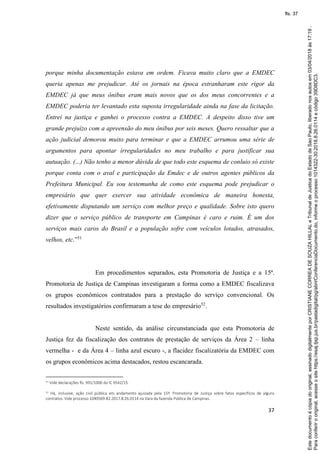 37
porque minha documentação estava em ordem. Ficava muito claro que a EMDEC
queria apenas me prejudicar. Até os jornais na época estranharam este rigor da
EMDEC já que meus ônibus eram mais novos que os dos meus concorrentes e a
EMDEC poderia ter levantado esta suposta irregularidade ainda na fase da licitação.
Entrei na justiça e ganhei o processo contra a EMDEC. A despeito disso tive um
grande prejuízo com a apreensão do meu ônibus por seis meses. Quero ressaltar que a
ação judicial demorou muito para terminar e que a EMDEC arrumou uma série de
argumentos para apontar irregularidades no meu trabalho e para justificar sua
autuação. (...) Não tenho a menor dúvida de que todo este esquema de conluio só existe
porque conta com o aval e participação da Emdec e de outros agentes públicos da
Prefeitura Municipal. Eu sou testemunha de como este esquema pode prejudicar o
empresário que quer exercer sua atividade econômica de maneira honesta,
efetivamente disputando um serviço com melhor preço e qualidade. Sobre isto quero
dizer que o serviço público de transporte em Campinas é caro e ruim. É um dos
serviços mais caros do Brasil e a população sofre com veículos lotados, atrasados,
velhos, etc.”51
Em procedimentos separados, esta Promotoria de Justiça e a 15ª.
Promotoria de Justiça de Campinas investigaram a forma como a EMDEC fiscalizava
os grupos econômicos contratados para a prestação do serviço convencional. Os
resultados investigatórios confirmaram a tese do empresário52
.
Neste sentido, da análise circunstanciada que esta Promotoria de
Justiça fez da fiscalização dos contratos de prestação de serviços da Área 2 – linha
vermelha - e da Área 4 – linha azul escuro -, a flacidez fiscalizatória da EMDEC com
os grupos econômicos acima destacados, restou escancarada.
51 Vide declarações fls. 991/1000 do IC 9542/15.
52 Há, inclusive, ação civil pública em andamento ajuizada pela 15ª. Promotoria de Justiça sobre fatos específicos de alguns
contratos. Vide processo 1040569-82.2017.8.26.0114 na Vara da fazenda Pública de Campinas.
Paraconferirooriginal,acesseositehttps://esaj.tjsp.jus.br/pastadigital/pg/abrirConferenciaDocumento.do,informeoprocesso1014322-30.2018.8.26.0114ecódigo39D8DC3.
Estedocumentoécópiadooriginal,assinadodigitalmenteporCRISTIANECORREADESOUZAHILLALeTribunaldeJusticadoEstadodeSaoPaulo,liberadonosautosem03/04/2018às17:19.
fls. 37
 