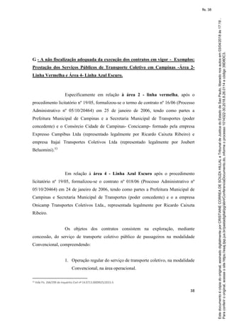 38
G - A não fiscalização adequada da execução dos contratos em vigor - Exemplos:
Prestação dos Serviços Públicos de Transporte Coletivo em Campinas -Área 2-
Linha Vermelha e Área 4- Linha Azul Escuro.
Especificamente em relação à área 2 - linha vermelha, após o
procedimento licitatório nº 19/05, formalizou-se o termo de contrato nº 16/06 (Processo
Administrativo nº 05/10/20464) em 25 de janeiro de 2006, tendo como partes a
Prefeitura Municipal de Campinas e a Secretaria Municipal de Transportes (poder
concedente) e o Consórcio Cidade de Campinas- Concicamp- formado pela empresa
Expresso Campibus Ltda (representado legalmente por Ricardo Caixeta Ribeiro) e
empresa Itajaí Transportes Coletivos Ltda (representado legalmente por Joubert
Beluomini).53
Em relação à área 4 - Linha Azul Escuro após o procedimento
licitatório nº 19/05, formalizou-se o contrato nº 018/06 (Processo Administrativo nº
05/10/20464) em 24 de janeiro de 2006, tendo como partes a Prefeitura Municipal de
Campinas e Secretaria Municipal de Transportes (poder concedente) e o a empresa
Onicamp Transportes Coletivos Ltda., representada legalmente por Ricardo Caixeta
Ribeiro.
Os objetos dos contratos consistem na exploração, mediante
concessão, do serviço de transporte coletivo público de passageiros na modalidade
Convencional, compreendendo:
1. Operação regular do serviço de transporte coletivo, na modalidade
Convencional, na área operacional.
53 Vide Fls. 264/299 do Inquérito Civil nº 14.0713.0009925/2015-5
Paraconferirooriginal,acesseositehttps://esaj.tjsp.jus.br/pastadigital/pg/abrirConferenciaDocumento.do,informeoprocesso1014322-30.2018.8.26.0114ecódigo39D8DC3.
Estedocumentoécópiadooriginal,assinadodigitalmenteporCRISTIANECORREADESOUZAHILLALeTribunaldeJusticadoEstadodeSaoPaulo,liberadonosautosem03/04/2018às17:19.
fls. 38
 