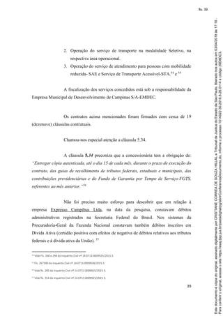 39
2. Operação do serviço de transporte na modalidade Seletivo, na
respectiva área operacional.
3. Operação do serviço de atendimento para pessoas com mobilidade
reduzida- SAE e Serviço de Transporte Acessível-STA.54
e 55
A fiscalização dos serviços concedidos está sob a responsabilidade da
Empresa Municipal de Desenvolvimento de Campinas S/A-EMDEC.
Os contratos acima mencionados foram firmados com cerca de 19
(dezenove) cláusulas contratuais.
Chamou-nos especial atenção a cláusula 5.34.
A cláusula 5.34 preconiza que a concessionária tem a obrigação de:
“Entregar cópia autenticada, até o dia 15 de cada mês, durante o prazo de execução do
contrato, das guias de recolhimento de tributos federais, estaduais e municipais, das
contribuições previdenciárias e do Fundo de Garantia por Tempo de Serviço-FGTS,
referentes ao mês anterior.”56
Não foi preciso muito esforço para descobrir que em relação à
empresa Expresso Campibus Ltda, na data da pesquisa, constavam débitos
administrativos registrados na Secretaria Federal do Brasil. Nos sistemas da
Procuradoria-Geral da Fazenda Nacional constavam também débitos inscritos em
Dívida Ativa (certidão positiva com efeitos de negativa de débitos relativos aos tributos
federais e à dívida ativa da União). 57
54
Vide Fls. 268 e 294 do Inquérito Civil nº 14.0713.0009925/2015-5
55 Fls. 267300 do Inquérito Civil nº 14.0713.0009928/2015-5
56 Vide fls. 285 do Inquérito Civil nº 14.0713.0009925/2015-5.
57 Vide fls. 354 do Inquérito Civil nº 14.0713.0009925/2015-5.
Paraconferirooriginal,acesseositehttps://esaj.tjsp.jus.br/pastadigital/pg/abrirConferenciaDocumento.do,informeoprocesso1014322-30.2018.8.26.0114ecódigo39D8DC3.
Estedocumentoécópiadooriginal,assinadodigitalmenteporCRISTIANECORREADESOUZAHILLALeTribunaldeJusticadoEstadodeSaoPaulo,liberadonosautosem03/04/2018às17:19.
fls. 39
 