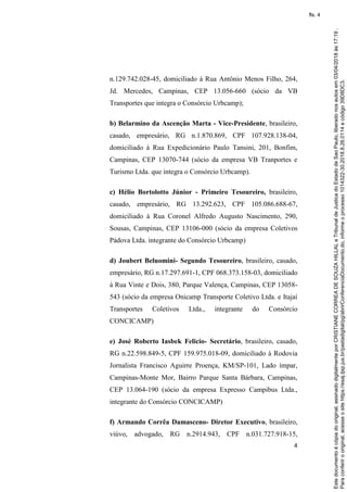 4
n.129.742.028-45, domiciliado à Rua Antônio Menos Filho, 264,
Jd. Mercedes, Campinas, CEP 13.056-660 (sócio da VB
Transportes que integra o Consórcio Urbcamp);
b) Belarmino da Ascenção Marta - Vice-Presidente, brasileiro,
casado, empresário, RG n.1.870.869, CPF 107.928.138-04,
domiciliado à Rua Expedicionário Paulo Tansini, 201, Bonfim,
Campinas, CEP 13070-744 (sócio da empresa VB Tranportes e
Turismo Ltda. que integra o Consórcio Urbcamp).
c) Hélio Bortolotto Júnior - Primeiro Tesoureiro, brasileiro,
casado, empresário, RG 13.292.623, CPF 105.086.688-67,
domiciliado à Rua Coronel Alfredo Augusto Nascimento, 290,
Sousas, Campinas, CEP 13106-000 (sócio da empresa Coletivos
Pádova Ltda. integrante do Consórcio Urbcamp)
d) Joubert Beluomini- Segundo Tesoureiro, brasileiro, casado,
empresário, RG n.17.297.691-1, CPF 068.373.158-03, domiciliado
à Rua Vinte e Dois, 380, Parque Valença, Campinas, CEP 13058-
543 (sócio da empresa Onicamp Transporte Coletivo Ltda. e Itajaí
Transportes Coletivos Ltda., integrante do Consórcio
CONCICAMP)
e) José Roberto Iasbek Felicio- Secretário, brasileiro, casado,
RG n.22.598.849-5, CPF 159.975.018-09, domiciliado à Rodovia
Jornalista Francisco Aguirre Proença, KM/SP-101, Lado ímpar,
Campinas-Monte Mor, Bairro Parque Santa Bárbara, Campinas,
CEP 13.064-190 (sócio da empresa Expresso Campibus Ltda.,
integrante do Consórcio CONCICAMP)
f) Armando Corrêa Damasceno- Diretor Executivo, brasileiro,
viúvo, advogado, RG n.2914.943, CPF n.031.727.918-15,
Paraconferirooriginal,acesseositehttps://esaj.tjsp.jus.br/pastadigital/pg/abrirConferenciaDocumento.do,informeoprocesso1014322-30.2018.8.26.0114ecódigo39D8DC3.
Estedocumentoécópiadooriginal,assinadodigitalmenteporCRISTIANECORREADESOUZAHILLALeTribunaldeJusticadoEstadodeSaoPaulo,liberadonosautosem03/04/2018às17:19.
fls. 4
 
