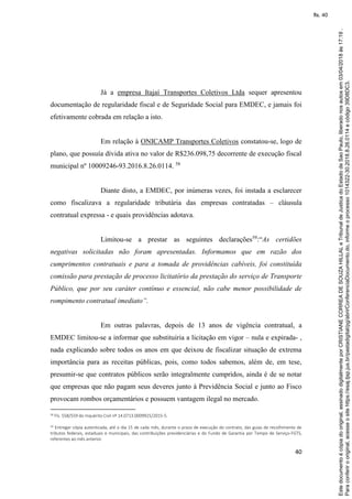 40
Já a empresa Itajaí Transportes Coletivos Ltda sequer apresentou
documentação de regularidade fiscal e de Seguridade Social para EMDEC, e jamais foi
efetivamente cobrada em relação a isto.
Em relação à ONICAMP Transportes Coletivos constatou-se, logo de
plano, que possuía dívida ativa no valor de R$236.098,75 decorrente de execução fiscal
municipal nº 10009246-93.2016.8.26.0114. 58
Diante disto, a EMDEC, por inúmeras vezes, foi instada a esclarecer
como fiscalizava a regularidade tributária das empresas contratadas – cláusula
contratual expressa - e quais providências adotava.
Limitou-se a prestar as seguintes declarações59
:“As certidões
negativas solicitadas não foram apresentadas. Informamos que em razão dos
cumprimentos contratuais e para a tomada de providências cabíveis, foi constituída
comissão para prestação de processo licitatório da prestação do serviço de Transporte
Público, que por seu caráter contínuo e essencial, não cabe menor possibilidade de
rompimento contratual imediato”.
Em outras palavras, depois de 13 anos de vigência contratual, a
EMDEC limitou-se a informar que substituiria a licitação em vigor – nula e expirada- ,
nada explicando sobre todos os anos em que deixou de fiscalizar situação de extrema
importância para as receitas públicas, pois, como todos sabemos, além de, em tese,
presumir-se que contratos públicos serão integralmente cumpridos, ainda é de se notar
que empresas que não pagam seus deveres junto à Previdência Social e junto ao Fisco
provocam rombos orçamentários e possuem vantagem ilegal no mercado.
58
Fls. 558/559 do Inquérito Civil nº 14.0713.0009925/2015-5.
59 Entregar cópia autenticada, até o dia 15 de cada mês, durante o prazo de execução do contrato, das guias de recolhimento de
tributos federais, estaduais e municipais, das contribuições previdenciárias e do Fundo de Garantia por Tempo de Serviço-FGTS,
referentes ao mês anterior.
Paraconferirooriginal,acesseositehttps://esaj.tjsp.jus.br/pastadigital/pg/abrirConferenciaDocumento.do,informeoprocesso1014322-30.2018.8.26.0114ecódigo39D8DC3.
Estedocumentoécópiadooriginal,assinadodigitalmenteporCRISTIANECORREADESOUZAHILLALeTribunaldeJusticadoEstadodeSaoPaulo,liberadonosautosem03/04/2018às17:19.
fls. 40
 