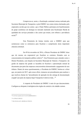 41
Comprovou-se, assim, a fiscalização contratual omissa realizada pela
Secretaria Municipal de Transportes e pela EMDEC nos exatos termos declarados pelo
empresário ouvido que nos contou que o Poder Público participava do beneficiamento
do grupo econômico em destaque no mercado mantendo uma fiscalização flácida da
qualidade dos serviços prestados e dos custos que teriam, com tributos e previdência
social.60
Esta Promotoria de Justiça insistiu com a EMDEC para que
esclarecesse como se estruturava para fiscalizar o cumprimento desta importante
cláusula contratual.
Em 09 de novembro de 2016, o Diretor Presidente da EMDEC disse
que ele mesmo era responsável por fiscalizar os contratos firmados com as
concessionárias de transporte público coletivo61
. Esta Promotoria quis entender como o
Diretor Presidente, com funções de Secretário Municipal de Trânsito e Transporte e de
gestão de empresa tão grande se incumbia de fiscalizar a apresentação mensal de
documentos por parte das empresas concessionárias demonstrando o pagamento de seus
tributos. Diante do nosso questionamento, o Presidente da EMDEC limitou-se a dizer
que, em janeiro de 2017, após nosso ofício, instaurou um procedimento para analisar o
que resolveu chamar de “procedimento de apuração da não entrega de documentação
exigida” por parte da empresa Itajaí Transportes Coletivos Ltda... 62
A resposta do Presidente da EMDEC é mais do que desconcertante.
Configura-se ultrajante à inteligência dos órgãos de controle e do cidadão comum.
60 Fls. 507 do Inquérito Civil nº 14.0713.0009925/2015-5.
61 Fls. 399 do IC 9925/15.
62 Vide informes de fls. 404/406 do IC 9925/15.
Paraconferirooriginal,acesseositehttps://esaj.tjsp.jus.br/pastadigital/pg/abrirConferenciaDocumento.do,informeoprocesso1014322-30.2018.8.26.0114ecódigo39D8DC3.
Estedocumentoécópiadooriginal,assinadodigitalmenteporCRISTIANECORREADESOUZAHILLALeTribunaldeJusticadoEstadodeSaoPaulo,liberadonosautosem03/04/2018às17:19.
fls. 41
 