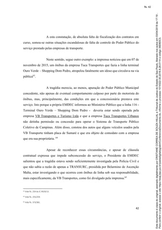 42
A esta constatação, de absoluta falta de fiscalização dos contratos em
curso, somou-se outras situações escandalosas de falta de controle do Poder Público do
serviço prestado pelas empresas de transporte.
Neste sentido, segue outro exemplo: a imprensa noticiou que em 07 de
novembro de 2015, um ônibus da empresa Tuca Transportes que fazia a linha terminal
Ouro Verde – Shopping Dom Pedro, atropelou fatalmente um idoso que circulava na via
pública63
.
A tragédia merecia, ao menos, apuração do Poder Público Municipal
concedente, não apenas de eventual comportamento culposo por parte do motorista do
ônibus, mas, principalmente, das condições em que a concessionária prestava este
serviço. Isto porque a própria EMDEC informou ao Ministério Público que a linha 116 -
Terminal Ouro Verde – Shopping Dom Pedro - deveria estar sendo operada pela
empresa VB Transportes e Turismo Ltda e que a empresa Tuca Transportes Urbanos
não detinha permissão ou concessão para operar o Sistema de Transporte Público
Coletivo de Campinas. Além disso, constou dos autos que alguns veículos usados pela
VB Transporte tinham placa de Sumaré e que era objeto de comodato com a empresa
que era sua proprietária. 64
Apesar de reconhecer essas circunstâncias, e apesar de cláusula
contratual expressa que impede subconcessão do serviço, o Presidente da EMDEC
salientou que a tragédia estava sendo suficientemente investigada pela Polícia Civil e
que não sabia a razão de apenas a TRANSURC, presidida por Belarmino de Ascenção
Malta, estar investigando o que ocorreu com ônibus de linha sob sua responsabilidade,
mais especificamente, da VB Transportes, como foi divulgado pela imprensa.65
63 Vide fls. 259 do IC 9929/13.
64 Vide fls. 255/259.
65 Vide fls. 373/381.
Paraconferirooriginal,acesseositehttps://esaj.tjsp.jus.br/pastadigital/pg/abrirConferenciaDocumento.do,informeoprocesso1014322-30.2018.8.26.0114ecódigo39D8DC3.
Estedocumentoécópiadooriginal,assinadodigitalmenteporCRISTIANECORREADESOUZAHILLALeTribunaldeJusticadoEstadodeSaoPaulo,liberadonosautosem03/04/2018às17:19.
fls. 42
 