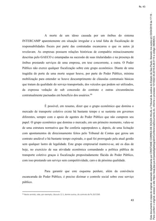 43
A morte de um idoso causada por um ônibus do sistema
INTERCAMP aparentemente em situação irregular e a total falta de fiscalização de
responsabilidades fiscais por parte das contratadas escancarou o que os autos já
revelavam. As empresas possuem relações históricas de compadrio minuciosamente
descritas pelo GAECO e estampadas na sucessão de suas titularidades e na presença de
ônibus prestando serviços de uma empresa, em tese concorrente, a outra. O Poder
Público não exerce qualquer fiscalização sobre este grupo econômico. Diante de uma
tragédia do porte de uma morte sequer houve, por parte do Poder Público, mínima
mobilização para entender se houve descumprimento de cláusulas contratuais básicas
que tratam da qualidade do serviço transportado, dos veículos que podem ser utilizados,
da expressa vedação de sub concessão do contrato e outras circunstâncias
contratualmente pactuadas em benefício dos usuários.66
É possível, em resumo, dizer que o grupo econômico que domina o
mercado de transporte coletivo existe há bastante tempo e se sustenta em governos
diferentes, sempre com o apoio de agentes do Poder Público que não cumprem seu
papel. O grupo econômico que domina o mercado, em um primeiro momento, valeu-se
de uma estrutura normativa que lhe conferia superpoderes e, depois, de uma licitação
com apontamentos de direcionamento feitos pelo Tribunal de Contas que gerou um
contrato anulável e há bastante tempo expirado, o qual foi prorrogado pela atual gestão
sem qualquer lastro de legalidade. Este grupo empresarial manteve-se, até os dias de
hoje, no exercício de sua atividade econômica comandando a política pública de
transporte coletivo graças à fiscalização propositadamente flácida do Poder Público,
com isso prestando um serviço sem competitividade, caro e de péssima qualidade.
Para garantir que este esquema perdure, além da conivência
escancarada do Poder Público, é preciso dizimar o controle social sobre esse serviço
público.
66 Neste sentido, vide, por exemplo, cláusula 12.1, dentre outras, do contrato de fls.267/269.
Paraconferirooriginal,acesseositehttps://esaj.tjsp.jus.br/pastadigital/pg/abrirConferenciaDocumento.do,informeoprocesso1014322-30.2018.8.26.0114ecódigo39D8DC3.
Estedocumentoécópiadooriginal,assinadodigitalmenteporCRISTIANECORREADESOUZAHILLALeTribunaldeJusticadoEstadodeSaoPaulo,liberadonosautosem03/04/2018às17:19.
fls. 43
 