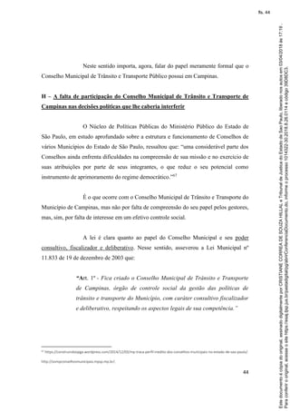 44
Neste sentido importa, agora, falar do papel meramente formal que o
Conselho Municipal de Trânsito e Transporte Público possui em Campinas.
H – A falta de participação do Conselho Municipal de Trânsito e Transporte de
Campinas nas decisões políticas que lhe caberia interferir
O Núcleo de Políticas Públicas do Ministério Público do Estado de
São Paulo, em estudo aprofundado sobre a estrutura e funcionamento de Conselhos de
vários Municípios do Estado de São Paulo, ressaltou que: “uma considerável parte dos
Conselhos ainda enfrenta dificuldades na compreensão de sua missão e no exercício de
suas atribuições por parte de seus integrantes, o que reduz o seu potencial como
instrumento de aprimoramento do regime democrático.”67
É o que ocorre com o Conselho Municipal de Trânsito e Transporte do
Município de Campinas, mas não por falta de compreensão do seu papel pelos gestores,
mas, sim, por falta de interesse em um efetivo controle social.
A lei é clara quanto ao papel do Conselho Municipal e seu poder
consultivo, fiscalizador e deliberativo. Nesse sentido, asseverou a Lei Municipal nº
11.833 de 19 de dezembro de 2003 que:
“Art. 1º - Fica criado o Conselho Municipal de Trânsito e Transporte
de Campinas, órgão de controle social da gestão das políticas de
trânsito e transporte do Município, com caráter consultivo fiscalizador
e deliberativo, respeitando os aspectos legais de sua competência.”
67 https://construindoopga.wordpress.com/2014/12/03/mp-traca-perfil-inedito-dos-conselhos-municipais-no-estado-de-sao-paulo/.
http://sismpconselhosmunicipais.mpsp.mp.br/.
Paraconferirooriginal,acesseositehttps://esaj.tjsp.jus.br/pastadigital/pg/abrirConferenciaDocumento.do,informeoprocesso1014322-30.2018.8.26.0114ecódigo39D8DC3.
Estedocumentoécópiadooriginal,assinadodigitalmenteporCRISTIANECORREADESOUZAHILLALeTribunaldeJusticadoEstadodeSaoPaulo,liberadonosautosem03/04/2018às17:19.
fls. 44
 