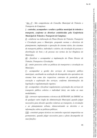 45
“Art. 3º - São competências do Conselho Municipal de Trânsito e
Transporte de Campinas:
I - controlar, acompanhar e avaliar a política municipal de trânsito e
transporte, conforme as diretrizes estabelecidas pela Conferência
Municipal de Trânsito e Transporte de Campinas;
II - colaborar na elaboração do Plano Diretor de Trânsito, Transporte
e Circulação para o Município, propondo normas e diretrizes de
planejamento, implantação e operação do sistema viário, dos sistemas
de transporte público, individual e coletivo, da circulação de pessoas e
distribuição de bens e de pessoas nos termos da Lei Orgânica do
Município;
III - fiscalizar e acompanhar a implantação do Plano Diretor de
Trânsito, Transporte e Circulação:
IV - emitir pareceres sobre as políticas de transportes e circulação no
Município;
V - acompanhar a gestão dos serviços de transporte público
municipais, auxiliando na avaliação de desempenho dos operadores do
sistema bem como dos respectivos contratos de permissão para
execução e exploração dos serviços, conforme determinações da
legislação e regulamentação vigentes;
VI - acompanhar e fiscalizar regularmente a prestação dos serviços de
transporte público coletivo e individual (táxi), em todas as suas
modalidades;
VII - convocar representantes e técnicos da SETRANSP, da EMDEC ou
de qualquer outro órgão da Administração Municipal, quando julgar
necessário para discutir questões relativas ao transporte, à circulação
e ao planejamento urbano, democratizando as decisões e as
informações sobre as políticas públicas;
VIII - constituir grupos técnicos ou comissões especiais temporárias ou
permanentes, quando julgar necessário para o pleno desempenho de
suas funções;
Paraconferirooriginal,acesseositehttps://esaj.tjsp.jus.br/pastadigital/pg/abrirConferenciaDocumento.do,informeoprocesso1014322-30.2018.8.26.0114ecódigo39D8DC3.
Estedocumentoécópiadooriginal,assinadodigitalmenteporCRISTIANECORREADESOUZAHILLALeTribunaldeJusticadoEstadodeSaoPaulo,liberadonosautosem03/04/2018às17:19.
fls. 45
 