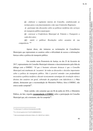 46
IX - elaborar o regimento interno do Conselho, estabelecendo as
normas para o seu funcionamento e das suas Comissões Regionais;
X - participar das discussões sobre as políticas tarifárias dos serviços
de transporte público municipais:
XI - convocar a Conferência Municipal de Trânsito e Transporte a
cada dois anos;
XII - emitir e publicar Resoluções sobre assuntos de sua
competência.”68
Apesar disso, são inúmeras as reclamações de Conselheiros
Municipais que representam os usuários sobre a dificuldade de acesso a informações
básicas sobre a política de transporte público.
Em reunião nesta Promotoria de Justiça, no dia 23 de fevereiro de
2017, representantes do Conselho Municipal relataram o descontentamento pela falta de
diálogo com a EMDEC: “O que é bastante relevante destacar é que o Conselho
Municipal está totalmente de ‘escanteio’ de todas as discussões e decisões importantes
sobre a política de transporte público. Não é possível entender com profundidade
necessária a política tarifária e discutir tecnicamente estratégias de circulação viária e
direitos dos usuários em geral, sobretudo da população com deficiência (...) Mais
adiante, destacaram que a recomendação do Ministério Público, feita à EMDEC, não
estava sendo cumprida69
.
Neste sentido, vale comentar que em 06 de junho de 2016, o Ministério
Público, de fato, expediu recomendação à EMDEC sobre a participação do Conselho
Municipal que, até o momento, não foi cumprida70
.
68 Lei Municipal nº 11.833 de 19 de dezembro de 2003.
69 Fls. 231 do Inquérito Civil nº 14.0713.0000439/2015-1
70 Vide recomendação do Ministério Público a fls. 189/197 do IC 439/15
Paraconferirooriginal,acesseositehttps://esaj.tjsp.jus.br/pastadigital/pg/abrirConferenciaDocumento.do,informeoprocesso1014322-30.2018.8.26.0114ecódigo39D8DC3.
Estedocumentoécópiadooriginal,assinadodigitalmenteporCRISTIANECORREADESOUZAHILLALeTribunaldeJusticadoEstadodeSaoPaulo,liberadonosautosem03/04/2018às17:19.
fls. 46
 