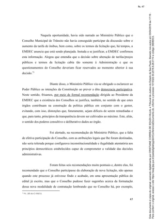 47
Naquela oportunidade, havia sido narrado ao Ministério Público que o
Conselho Municipal de Trânsito não havia conseguido participar da discussão sobre o
aumento da tarifa de ônibus, bem como, sobre os termos da licitação que, há tempos, a
EMDEC anuncia que está sendo planejada. Instada a se justificar, a EMDEC confirmou
esta informação. Alegou que entendia que a decisão sobre alteração de tarifas/preços
públicos e termos da licitação cabia tão somente à Administração e que os
questionamentos do Conselho deveriam ficar reservados ao momento ulterior à sua
decisão.71
Diante disso, o Ministério Público viu-se obrigado a esclarecer ao
Poder Público as intenções da Constituição ao prever a dita democracia participativa.
Neste sentido, frisamos, por meio de formal recomendação dirigida ao Presidente da
EMDEC que a existência dos Conselhos se justifica, também, no sentido de que estes
órgãos contribuam na construção da política pública em conjunto com o gestor,
evitando, com isso, distorções que, futuramente, sejam difíceis de serem remediadas e
que, para tanto, princípios da transparência devem ser cultivados ao máximo. Este, aliás,
o sentido dos poderes consultivo e deliberativo dados ao órgão.
Foi alertado, na recomendação do Ministério Público, que a falta
de efetiva participação do Conselho, com as atribuições legais que lhe foram destinadas,
não seria tolerada porque configurava inconstitucionalidade e ilegalidade atentatória aos
princípios democráticos estabelecidos capaz de comprometer a validade das decisões
administrativas.
Foram feitas seis recomendações muito pontuais e, dentre elas, foi
recomendado que o Conselho participasse da elaboração de nova licitação, não apenas
quando este processo já estivesse findo e acabado, em uma apresentação pública do
edital já escrito, mas que o Conselho pudesse fazer sugestões acerca da formatação
dessa nova modalidade de contratação lembrando que no Conselho há, por exemplo,
71 Fls. 185 do IC 439/15.
Paraconferirooriginal,acesseositehttps://esaj.tjsp.jus.br/pastadigital/pg/abrirConferenciaDocumento.do,informeoprocesso1014322-30.2018.8.26.0114ecódigo39D8DC3.
Estedocumentoécópiadooriginal,assinadodigitalmenteporCRISTIANECORREADESOUZAHILLALeTribunaldeJusticadoEstadodeSaoPaulo,liberadonosautosem03/04/2018às17:19.
fls. 47
 