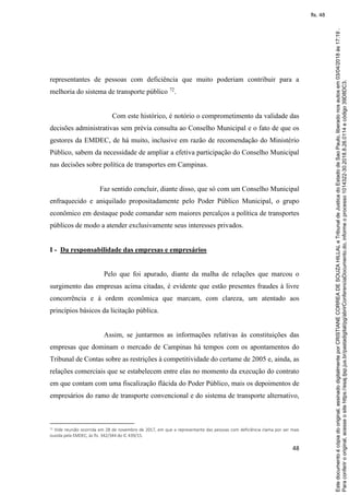 48
representantes de pessoas com deficiência que muito poderiam contribuir para a
melhoria do sistema de transporte público 72
.
Com este histórico, é notório o comprometimento da validade das
decisões administrativas sem prévia consulta ao Conselho Municipal e o fato de que os
gestores da EMDEC, de há muito, inclusive em razão de recomendação do Ministério
Público, sabem da necessidade de ampliar a efetiva participação do Conselho Municipal
nas decisões sobre política de transportes em Campinas.
Faz sentido concluir, diante disso, que só com um Conselho Municipal
enfraquecido e aniquilado propositadamente pelo Poder Público Municipal, o grupo
econômico em destaque pode comandar sem maiores percalços a política de transportes
públicos de modo a atender exclusivamente seus interesses privados.
I - Da responsabilidade das empresas e empresários
Pelo que foi apurado, diante da malha de relações que marcou o
surgimento das empresas acima citadas, é evidente que estão presentes fraudes à livre
concorrência e à ordem econômica que marcam, com clareza, um atentado aos
princípios básicos da licitação pública.
Assim, se juntarmos as informações relativas às constituições das
empresas que dominam o mercado de Campinas há tempos com os apontamentos do
Tribunal de Contas sobre as restrições à competitividade do certame de 2005 e, ainda, as
relações comerciais que se estabelecem entre elas no momento da execução do contrato
em que contam com uma fiscalização flácida do Poder Público, mais os depoimentos de
empresários do ramo de transporte convencional e do sistema de transporte alternativo,
72 Vide reunião ocorrida em 28 de novembro de 2017, em que a representante das pessoas com deficiência clama por ser mais
ouvida pela EMDEC, às fls. 342/344 do IC 439/15.
Paraconferirooriginal,acesseositehttps://esaj.tjsp.jus.br/pastadigital/pg/abrirConferenciaDocumento.do,informeoprocesso1014322-30.2018.8.26.0114ecódigo39D8DC3.
Estedocumentoécópiadooriginal,assinadodigitalmenteporCRISTIANECORREADESOUZAHILLALeTribunaldeJusticadoEstadodeSaoPaulo,liberadonosautosem03/04/2018às17:19.
fls. 48
 