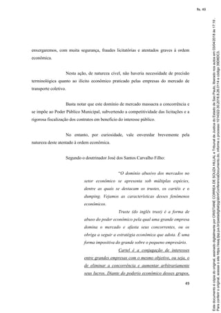 49
enxergaremos, com muita segurança, fraudes licitatórias e atentados graves à ordem
econômica.
Nesta ação, de natureza cível, não haveria necessidade de precisão
terminológica quanto ao ilícito econômico praticado pelas empresas do mercado de
transporte coletivo.
Basta notar que este domínio de mercado massacra a concorrência e
se impõe ao Poder Público Municipal, subvertendo a competitividade das licitações e a
rigorosa fiscalização dos contratos em benefício do interesse público.
No entanto, por curiosidade, vale enveredar brevemente pela
natureza deste atentado à ordem econômica.
Segundo o doutrinador José dos Santos Carvalho Filho:
“O domínio abusivo dos mercados no
setor econômico se apresenta sob múltiplas espécies,
dentre as quais se destacam os trustes, os cartéis e o
dumping. Vejamos as características desses fenômenos
econômicos.
Truste (do inglês trust) é a forma de
abuso do poder econômico pela qual uma grande empresa
domina o mercado e afasta seus concorrentes, ou os
obriga a seguir a estratégia econômica que adota. É uma
forma impositiva do grande sobre o pequeno empresário.
Cartel é a conjugação de interesses
entre grandes empresas com o mesmo objetivo, ou seja, o
de eliminar a concorrência e aumentar arbitrariamente
seus lucros. Diante do poderio econômico desses grupos,
Paraconferirooriginal,acesseositehttps://esaj.tjsp.jus.br/pastadigital/pg/abrirConferenciaDocumento.do,informeoprocesso1014322-30.2018.8.26.0114ecódigo39D8DC3.
Estedocumentoécópiadooriginal,assinadodigitalmenteporCRISTIANECORREADESOUZAHILLALeTribunaldeJusticadoEstadodeSaoPaulo,liberadonosautosem03/04/2018às17:19.
fls. 49
 