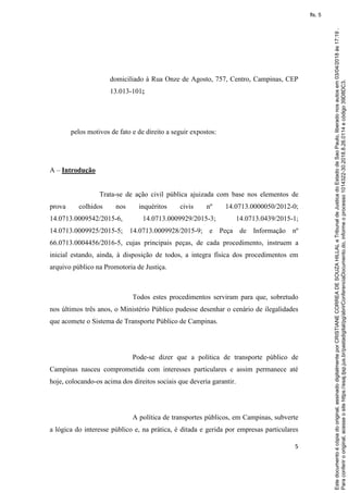 5
domiciliado à Rua Onze de Agosto, 757, Centro, Campinas, CEP
13.013-101;
pelos motivos de fato e de direito a seguir expostos:
A – Introdução
Trata-se de ação civil pública ajuizada com base nos elementos de
prova colhidos nos inquéritos civis nº 14.0713.0000050/2012-0;
14.0713.0009542/2015-6, 14.0713.0009929/2015-3; 14.0713.0439/2015-1;
14.0713.0009925/2015-5; 14.0713.0009928/2015-9; e Peça de Informação nº
66.0713.0004456/2016-5, cujas principais peças, de cada procedimento, instruem a
inicial estando, ainda, à disposição de todos, a integra física dos procedimentos em
arquivo público na Promotoria de Justiça.
Todos estes procedimentos serviram para que, sobretudo
nos últimos três anos, o Ministério Público pudesse desenhar o cenário de ilegalidades
que acomete o Sistema de Transporte Público de Campinas.
Pode-se dizer que a política de transporte público de
Campinas nasceu comprometida com interesses particulares e assim permanece até
hoje, colocando-os acima dos direitos sociais que deveria garantir.
A política de transportes públicos, em Campinas, subverte
a lógica do interesse público e, na prática, é ditada e gerida por empresas particulares
Paraconferirooriginal,acesseositehttps://esaj.tjsp.jus.br/pastadigital/pg/abrirConferenciaDocumento.do,informeoprocesso1014322-30.2018.8.26.0114ecódigo39D8DC3.
Estedocumentoécópiadooriginal,assinadodigitalmenteporCRISTIANECORREADESOUZAHILLALeTribunaldeJusticadoEstadodeSaoPaulo,liberadonosautosem03/04/2018às17:19.
fls. 5
 
