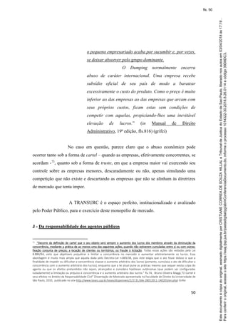 50
o pequeno empresariado acaba por sucumbir e, por vezes,
se deixar absorver pelo grupo dominante.
O Dumping normalmente encerra
abuso de caráter internacional. Uma empresa recebe
subsídio oficial de seu país de modo a baratear
excessivamente o custo do produto. Como o preço é muito
inferior ao das empresas ao das empresas que arcam com
seus próprios custos, ficam estas sem condições de
competir com aquelas, propiciando-lhes uma inevitável
elevação de lucros.” (in Manual de Direito
Administrativo, 19ª edição, fls.816) (grifei)
No caso em questão, parece claro que o abuso econômico pode
ocorrer tanto sob a forma de cartel – quando as empresas, efetivamente concorrentes, se
acordam -73
, quanto sob a forma de truste, em que a empresa maior vai exercendo seu
controle sobre as empresas menores, descaradamente ou não, apenas simulando uma
competição que não existe e descartando as empresas que não se alinham às diretrizes
de mercado que tenta impor.
A TRANSURC é o espaço perfeito, institucionalizado e avalizado
pelo Poder Público, para o exercício deste monopólio de mercado.
J - Da responsabilidade dos agentes públicos
73 “Decorre da definição de cartel que o seu objeto será sempre o aumento dos lucros dos membros através da diminuição da
concorrência, mediante a prática de ao menos uma das seguintes ações, quando não estiverem cumuladas entre si ou com outras:
fixação conjunta de preços; a locação de clientes ou territórios; ou fraude à licitação. Todas essas ações são vedadas pela Lei
8.884/94, visto que objetivam prejudicar e limitar a concorrência no mercado e aumentar arbitrariamente os lucros. Essa
abordagem é muito mais ampla que aquela dada pelo Decreto-Lei n.869/38, pois este exigia que o ato fosse doloso e que a
finalidade de impedir ou dificultar a concorrência visasse o aumento arbitrário dos lucros (portanto, cumulava o ato de dificultar a
concorrência com o aumento arbitrário dos lucros), enquanto que a lei atual pune as práticas mesmo que sequer exista culpa do
agente ou que os efeitos pretendidos não sejam, alcançados e considera hipóteses autônomas (que podem ser configuradas
isoladamente) a limitação ou prejuízo à concorrência e o aumento arbitrário dos lucros.” fls.74, Bruno Oliveira Maggi,“O Cartel e
seus efeitos no âmbito da Responsabilidade Civil” Dissertação de Mestrado apresentada na Faculdade de Direito da Universidade de
São Paulo, 2010, publicado no site http://www.teses.usp.br/teses/disponiveis/2/2131/tde-28012011-140203/en.php) Grifei
Paraconferirooriginal,acesseositehttps://esaj.tjsp.jus.br/pastadigital/pg/abrirConferenciaDocumento.do,informeoprocesso1014322-30.2018.8.26.0114ecódigo39D8DC3.
Estedocumentoécópiadooriginal,assinadodigitalmenteporCRISTIANECORREADESOUZAHILLALeTribunaldeJusticadoEstadodeSaoPaulo,liberadonosautosem03/04/2018às17:19.
fls. 50
 