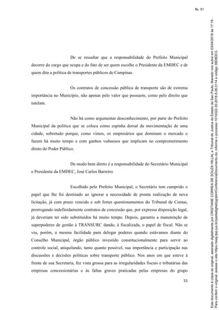 51
De se ressaltar que a responsabilidade do Prefeito Municipal
decorre do cargo que ocupa e do fato de ser quem escolhe o Presidente da EMDEC e de
quem dita a política de transportes públicos de Campinas.
Os contratos de concessão pública de transporte são de extrema
importância no Município, não apenas pelo valor que possuem, como pelo direito que
tutelam.
Não há como argumentar desconhecimento, por parte do Prefeito
Municipal da política que se coloca como espinha dorsal da movimentação de uma
cidade, sobretudo porque, como vimos, os empresários que dominam o mercado o
fazem há muito tempo e com ganhos vultuosos que implicam no comprometimento
direto do Poder Público.
De modo bem direto é a responsabilidade do Secretário Municipal
e Presidente da EMDEC, José Carlos Barreiro.
Escolhido pelo Prefeito Municipal, o Secretário tem cumprido o
papel que lhe foi destinado ao ignorar a necessidade de pronta realização de nova
licitação, já com prazo vencido e sob fortes questionamentos do Tribunal de Contas,
prorrogando indefinidamente contratos de concessão que, por expressa disposição legal,
já deveriam ter sido substituídos há muito tempo. Depois, garantiu a manutenção de
superpoderes de gestão à TRANSURC dando, à fiscalizada, o papel de fiscal. Não se
viu, porém, a mesma facilidade para delegar poderes quando estávamos diante do
Conselho Municipal, órgão público investido constitucionalmente para servir ao
controle social, aniquilando, tanto quanto possível, sua importância e participação nas
discussões e decisões políticas sobre transporte público. Nos anos em que esteve à
frente de sua Secretaria, fez vista grossa para as irregularidades fiscais e tributárias das
empresas concessionárias e às faltas graves praticadas pelas empresas do grupo
Paraconferirooriginal,acesseositehttps://esaj.tjsp.jus.br/pastadigital/pg/abrirConferenciaDocumento.do,informeoprocesso1014322-30.2018.8.26.0114ecódigo39D8DC3.
Estedocumentoécópiadooriginal,assinadodigitalmenteporCRISTIANECORREADESOUZAHILLALeTribunaldeJusticadoEstadodeSaoPaulo,liberadonosautosem03/04/2018às17:19.
fls. 51
 