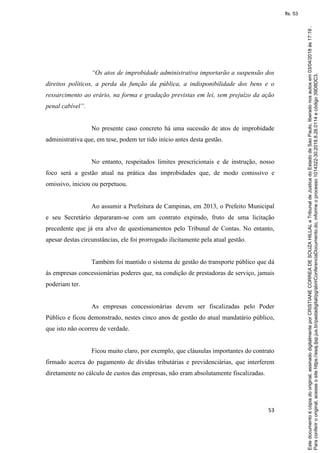 53
“Os atos de improbidade administrativa importarão a suspensão dos
direitos políticos, a perda da função da pública, a indisponibilidade dos bens e o
ressarcimento ao erário, na forma e gradação previstas em lei, sem prejuízo da ação
penal cabível”.
No presente caso concreto há uma sucessão de atos de improbidade
administrativa que, em tese, podem ter tido início antes desta gestão.
No entanto, respeitados limites prescricionais e de instrução, nosso
foco será a gestão atual na prática das improbidades que, de modo comissivo e
omissivo, iniciou ou perpetuou.
Ao assumir a Prefeitura de Campinas, em 2013, o Prefeito Municipal
e seu Secretário depararam-se com um contrato expirado, fruto de uma licitação
precedente que já era alvo de questionamentos pelo Tribunal de Contas. No entanto,
apesar destas circunstâncias, ele foi prorrogado ilicitamente pela atual gestão.
Também foi mantido o sistema de gestão do transporte público que dá
às empresas concessionárias poderes que, na condição de prestadoras de serviço, jamais
poderiam ter.
As empresas concessionárias devem ser fiscalizadas pelo Poder
Público e ficou demonstrado, nestes cinco anos de gestão do atual mandatário público,
que isto não ocorreu de verdade.
Ficou muito claro, por exemplo, que cláusulas importantes do contrato
firmado acerca do pagamento de dívidas tributárias e previdenciárias, que interferem
diretamente no cálculo de custos das empresas, não eram absolutamente fiscalizadas.
Paraconferirooriginal,acesseositehttps://esaj.tjsp.jus.br/pastadigital/pg/abrirConferenciaDocumento.do,informeoprocesso1014322-30.2018.8.26.0114ecódigo39D8DC3.
Estedocumentoécópiadooriginal,assinadodigitalmenteporCRISTIANECORREADESOUZAHILLALeTribunaldeJusticadoEstadodeSaoPaulo,liberadonosautosem03/04/2018às17:19.
fls. 53
 