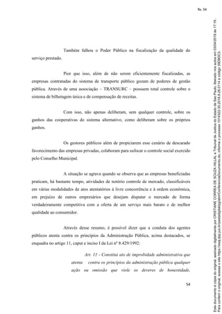 54
Também falhou o Poder Público na fiscalização da qualidade do
serviço prestado.
Pior que isso, além de não serem eficientemente fiscalizadas, as
empresas contratadas do sistema de transporte público gozam de poderes de gestão
pública. Através de uma associação – TRANSURC – possuem total controle sobre o
sistema de bilhetagem única e de compensação de receitas.
Com isso, não apenas deliberam, sem qualquer controle, sobre os
ganhos das cooperativas do sistema alternativo, como deliberam sobre os próprios
ganhos.
Os gestores públicos além de propiciarem esse cenário de descarado
favorecimento das empresas privadas, colaboram para sufocar o controle social exercido
pelo Conselho Municipal.
A situação se agrava quando se observa que as empresas beneficiadas
praticam, há bastante tempo, atividades de notório controle de mercado, classificáveis
em várias modalidades de atos atentatórios à livre concorrência e à ordem econômica,
em prejuízo de outros empresários que desejam disputar o mercado de forma
verdadeiramente competitiva com a oferta de um serviço mais barato e de melhor
qualidade ao consumidor.
Através desse resumo, é possível dizer que a conduta dos agentes
públicos atenta contra os princípios da Administração Pública, acima destacados, se
enquadra no artigo 11, caput e inciso I da Lei nº 8.429/1992:
Art. 11 - Constitui ato de improbidade administrativa que
atenta contra os princípios da administração pública qualquer
ação ou omissão que viole os deveres de honestidade,
Paraconferirooriginal,acesseositehttps://esaj.tjsp.jus.br/pastadigital/pg/abrirConferenciaDocumento.do,informeoprocesso1014322-30.2018.8.26.0114ecódigo39D8DC3.
Estedocumentoécópiadooriginal,assinadodigitalmenteporCRISTIANECORREADESOUZAHILLALeTribunaldeJusticadoEstadodeSaoPaulo,liberadonosautosem03/04/2018às17:19.
fls. 54
 