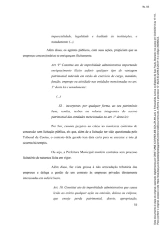 55
imparcialidade, legalidade e lealdade às instituições, e
notadamente (...).
Além disso, os agentes públicos, com suas ações, propiciam que as
empresas concessionárias se enriqueçam ilicitamente.
Art. 9° Constitui ato de improbidade administrativa importando
enriquecimento ilícito auferir qualquer tipo de vantagem
patrimonial indevida em razão do exercício de cargo, mandato,
função, emprego ou atividade nas entidades mencionadas no art.
1° desta lei e notadamente:
(...)
XI - incorporar, por qualquer forma, ao seu patrimônio
bens, rendas, verbas ou valores integrantes do acervo
patrimonial das entidades mencionadas no art. 1° desta lei;
Por fim, causam prejuízo ao erário ao manterem contratos de
concessão sem licitação pública, eis que, além de a licitação ter sido questionada pelo
Tribunal de Contas, o contrato dela gerado tem data certa para se encerrar e isto já
ocorreu há tempos.
Ou seja, a Prefeitura Municipal mantém contratos sem processo
licitatório de natureza lícita em vigor.
Além disso, faz vista grossa à não arrecadação tributária das
empresas e delega a gestão de um contrato às empresas privadas diretamente
interessadas em auferir lucro.
Art. 10. Constitui ato de improbidade administrativa que causa
lesão ao erário qualquer ação ou omissão, dolosa ou culposa,
que enseje perda patrimonial, desvio, apropriação,
Paraconferirooriginal,acesseositehttps://esaj.tjsp.jus.br/pastadigital/pg/abrirConferenciaDocumento.do,informeoprocesso1014322-30.2018.8.26.0114ecódigo39D8DC3.
Estedocumentoécópiadooriginal,assinadodigitalmenteporCRISTIANECORREADESOUZAHILLALeTribunaldeJusticadoEstadodeSaoPaulo,liberadonosautosem03/04/2018às17:19.
fls. 55
 